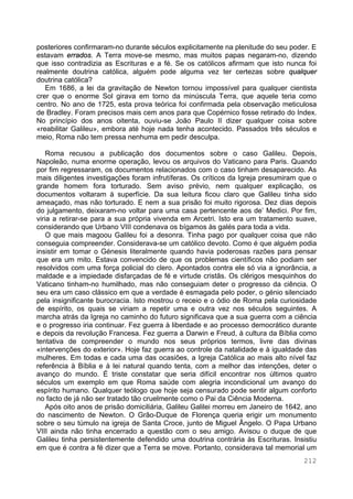 212
posteriores confirmaram-no durante séculos explicitamente na plenitude do seu poder. E
estavam errados. A Terra move-se mesmo, mas muitos papas negaram-no, dizendo
que isso contradizia as Escrituras e a fé. Se os católicos afirmam que isto nunca foi
realmente doutrina católica, alguém pode alguma vez ter certezas sobre qualquer
doutrina católica?
Em 1686, a lei da gravitação de Newton tornou impossível para qualquer cientista
crer que o enorme Sol girava em torno da minúscula Terra, que aquele teria como
centro. No ano de 1725, esta prova teórica foi confirmada pela observação meticulosa
de Bradley. Foram precisos mais cem anos para que Copérnico fosse retirado do Index.
No princípio dos anos oitenta, ouviu-se João Paulo II dizer qualquer coisa sobre
«reabilitar Galileu», embora até hoje nada tenha acontecido. Passados três séculos e
meio, Roma não tem pressa nenhuma em pedir desculpa.
Roma recusou a publicação dos documentos sobre o caso Galileu. Depois,
Napoleão, numa enorme operação, levou os arquivos do Vaticano para Paris. Quando
por fim regressaram, os documentos relacionados com o caso tinham desaparecido. As
mais diligentes investigações foram infrutíferas. Os críticos da Igreja presumiram que o
grande homem fora torturado. Sem aviso prévio, nem qualquer explicação, os
documentos voltaram à superfície. Da sua leitura ficou claro que Galileu tinha sido
ameaçado, mas não torturado. E nem a sua prisão foi muito rigorosa. Dez dias depois
do julgamento, deixaram-no voltar para uma casa pertencente aos de’ Medici. Por fim,
viria a retirar-se para a sua própria vivenda em Arcetri. Isto era um tratamento suave,
considerando que Urbano VIII condenava os bígamos às galés para toda a vida.
O que mais magoou Galileu foi a desonra. Tinha pago por qualquer coisa que não
conseguia compreender. Considerava-se um católico devoto. Como é que alguém podia
insistir em tomar o Génesis literalmente quando havia poderosas razões para pensar
que era um mito. Estava convencido de que os problemas científicos não podiam ser
resolvidos com uma força policial do clero. Apontados contra ele só via a ignorância, a
maldade e a impiedade disfarçadas de fé e virtude cristãs. Os clérigos mesquinhos do
Vaticano tinham-no humilhado, mas não conseguiam deter o progresso da ciência. O
seu era um caso clássico em que a verdade é esmagada pelo poder, o génio silenciado
pela insignificante burocracia. Isto mostrou o receio e o ódio de Roma pela curiosidade
de espírito, os quais se viriam a repetir uma e outra vez nos séculos seguintes. A
marcha atrás da Igreja no caminho do futuro significava que a sua guerra com a ciência
e o progresso iria continuar. Fez guerra à liberdade e ao processo democrático durante
e depois da revolução Francesa. Fez guerra a Darwin e Freud, à cultura da Bíblia como
tentativa de compreender o mundo nos seus próprios termos, livre das divinas
«intervenções do exterior». Hoje faz guerra ao controle da natalidade e à igualdade das
mulheres. Em todas e cada uma das ocasiões, a Igreja Católica ao mais alto nível faz
referência à Bíblia e à lei natural quando tenta, com a melhor das intenções, deter o
avanço do mundo. É triste constatar que seria difícil encontrar nos últimos quatro
séculos um exemplo em que Roma saúde com alegria incondicional um avanço do
espírito humano. Qualquer teólogo que hoje seja censurado pode sentir algum conforto
no facto de já não ser tratado tão cruelmente como o Pai da Ciência Moderna.
Após oito anos de prisão domiciliária, Galileu Galilei morreu em Janeiro de 1642, ano
do nascimento de Newton. O Grão-Duque de Florença queria erigir um monumento
sobre o seu túmulo na igreja de Santa Croce, junto de Miguel Ângelo. O Papa Urbano
VIII ainda não tinha encerrado a questão com o seu amigo. Avisou o duque de que
Galileu tinha persistentemente defendido uma doutrina contrária às Escrituras. Insistiu
em que é contra a fé dizer que a Terra se move. Portanto, considerava tal memorial um
 