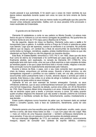 213
insulto pessoal à sua autoridade. E foi assim que o corpo do maior cientista da sua
época esteve sepultado durante quase cem anos na cave da torre sineira de Santa
Croce.
Urbano, errado em quase tudo, teve ao menos razão na justificação que deu para lhe
recusar umas exéquias apropriadas. Galileu com os seus pecados tinha provocado o
maior escândalo da Cristandade.
O grande erro de Clemente XI
Clemente XI estabeleceu a corte no seu palácio no Monte Cavallo. Lá estava mais
fresco do que no Vaticano e o ar era menos carregado de pestilência. Na quarta-feira da
Semana Santa do ano de 1715 viajou para a Basílica de S.Pedro.
No dia seguinte, depois da missa na Basílica, Clemente subiu para a sedia e foi
transportado para a galeria. A multidão enchia a Praça de S.Pedro e estendia-se pelas
ruas laterais. Logo que ele apareceu, soaram os tambores e os cornetins. No profundo
silêncio que se seguiu, um cardeal leu a Bula de excomunhão de Quinta-feira Santa
contra todos os hereges, cismáticos, pagãos, piratas mediterrânicos e todos os que não
obedeciam ao Santo Padre ou não lhe pagavam os impostos devidos.
Esta Bula, In Coena Domini, remontava a 1372. Pio V, em 1562, disse que ela devia
ficar como lei eterna da Cristandade e foi confirmada por papa após papa até que foi
finalmente abolida, sem explicação, no reinado de Clemente XIV (1769-74). Uma
explicação teria sido bem-vinda, uma vez que a Bula exprimia a mais completa de todas
as heresias papais: a de que o papa dominava todo o mundo cristão, religioso e secular.
Esta convicção nunca foi explicitamente abandonada pelo Vaticano.
Durante a leitura da Bula, o papa, com o seu rosto comprido bem escanhoado e
cheio de tristeza, empunhava um archote aceso. Quando a leitura terminou, os oito
carregadores ergueram o pontífice na sua cadeira e este, em voz alta, pronunciou a
excomunhão sobre praticamente todo o mundo, atirando depois o archote por sobre a
varanda. Este faiscou e deu voltas no ar antes de atingir a multidão em baixo, um sinal
de vingança da Igreja sobre os seus inimigos.
Clemente XI era um bom exemplo de homem ameaçador. Contudo, os seus
infindáveis anátemas, que os seus contemporâneos tomavam por santidade, escondiam
uma terrível insegurança. Aquando da eleição, quinze anos antes, em 20 de Novembro
de 1700, Gian Francisco Albani tinha cinquenta e um anos. Ordenado apenas há dois e
não se sentindo capaz para a tarefa, a princípio recusou a coroa. Só cedeu quando
quatro eruditos religiosos lhe disseram que não aceitar a decisão unânime do Conclave
seria resistir à manifesta vontade de Deus. Estranhamente, aceitou imediatamente a
sua decisão.
Esses quatro religiosos nunca haveriam de saber que, se tivessem dado ao cardeal
Albani o conselho oposto, todo a face do Catolicismo, literalmente, podia ter sido
diferente.
Clemente parecia uma boa escolha para pontífice: disciplinador, erudito, casto, pouco
dormia e comia, até dizia missa todos os dias — o que num papa não era vulgar. Mas
— mais um indício de uma fraqueza essencial — também confessava diariamente os
seus pecados. O seu era um pequeno mundo escrupuloso de piedade pessoal.
Na sua ordenação Unigenitus, de 1713, por exemplo, este pontífice, canonicamente
inseguro, depois de consultar dois cardeais de espírito idêntico, condenou
 