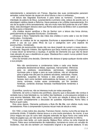 214
redondamente o Jansenismo em França. Algumas das suas condenações pareciam
sensatas; outras haviam de causar em anos futuros o riso e o embaraço.
«A leitura das Sagradas Escrituras é para todos os homens». Condenado. A
interdição da palavra de Deus, surpreendente à primeira vista, estava de acordo com a
abordagem católica desde a Reforma. Havia pessoas a ler a Bíblia insensatamente. Em
vez de as ajudar a lê-la sensatamente, não era muito mais fácil proibi-las de a ler? Além
disso, esta abordagem deixava claro que Roma está acima da Bíblia e tem a autoridade
de Deus para a interpretar.
«Os cristãos devem santificar o Dia do Senhor com a leitura dos livros divinos,
particularmente as Sagradas Escrituras». Condenado.
«Arrancar o Novo Testamento das mãos dos cristãos é como calar a voz de Cristo
contra eles». Condenado.
«Proibir os cristãos de ler as sagradas Escrituras e especialmente o Evangelho é
proibir o uso da Luz pelos filhos da Luz e castigá-los com uma espécie de
excomunhão». Condenado.
«O receio de excomunhão injusta não nos deve impedir de cumprir o nosso dever».
Condenado. Segundo Voltaire, isto significava que Deus manda que nunca cumpramos
o nosso dever se temermos a injustiça. A opinião de Clemente era que não há dever
mais elevado do que a obediência ao papa. Obedecei-lhe e assim nunca poderá haver
condenação de Deus.
Uma vez tomada uma decisão, Clemente não deixava à Igreja qualquer dúvida sobre
a sua posição.
Nós não sancionamos e condenamos todas e cada uma destas
asserções declarando-as falsas, capciosas, mal-sonantes. Ofensivas
para os piedosos, escandalosas, perniciosas, imprudentes,
injuriosas para a Igreja e para as suas práticas, não só ultrajantes
para a Igreja mas até para os poderes seculares, sediciosas, ímpias,
blasfemas, suspeitas de heresia e elas próprias com sabor a
heresia, bem como também estimuladoras da heresia, e mesmo do
cisma, erróneas, muitas vezes condenadas, por fim também
heréticas, contendo diversas heresias manifestamente tendentes à
inovação.
O pontífice, conclui-se, não se interessa muito por estas asserções.
Clemente, tal como a maioria dos pontífices, assumiu que a discussão não conduz à
verdade mas a mais falsidade ou, na melhor das hipóteses, a uma pequena verdade e a
uma enorme falsidade. Não vale o risco. Tal como em relação à leitura da Bíblia, é
melhor proibir completamente a discussão de questões importantes. Roma falou e
Roma é quem sabe.
Dois anos depois, Clemente publicaria a Bula Ex Illa Die, com efeitos muito mais
devastadores. Para o compreender é preciso recuar mais de século e meio.
Em 1552, o mais nobre dos Jesuítas, Francisco Xavier, morreu numa ilha ao largo do
continente chinês. O trabalho intenso levou-o a uma morte prematura. Ao morrer, a sua
única mágoa era que do outro lado daquela extensão de água havia uma vasta terra
cheia de pagãos que, por não serem baptizados, arderiam eternamente no inferno.
Trinta anos mais tarde, um outro jesuíta, Mateus Ricci, entrou na corte imperial de
Pequim. Pelos seus conhecimentos de matemática, honraram-no como um «erudito do
Ocidente», mas ele era também um missionário original e de grande estatura. O seu
 
