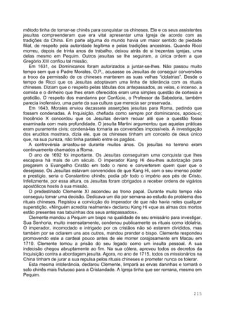 215
método tinha de tornar-se chinês para conquistar os chineses. Ele e os seus assistentes
jesuítas compreenderam que era vital apresentar uma Igreja de acordo com as
tradições da China. Em parte alguma do mundo havia um maior sentido de piedade
filial, de respeito pela autoridade legítima e pelas tradições ancestrais. Quando Ricci
morreu, depois de trinta anos de trabalho, deixou atrás de si trezentas igrejas, uma
delas mesmo em Pequim. Outros jesuítas se lhe seguiram, a única ordem a que
Gregório XIII confiou tal missão.
Em 1631, os Dominicanos foram autorizados a juntar-se-lhes. Não passou muito
tempo sem que o Padre Morales, O.P., acusasse os Jesuítas de conseguir conversões
a troco da permissão de os chineses manterem as suas velhas “idolatrias”. Desde o
tempo de Ricci que os Jesuítas adoptavam uma linha de tolerância com os rituais
chineses. Diziam que o respeito pelas tábulas dos antepassados, as velas, o incenso, a
comida e o dinheiro que lhes eram oferecidos eram uma simples questão de cortesia e
gratidão. O respeito dos mandarins por Confúcio, o Professor da Sabedoria, também
parecia inofensivo, uma parte da sua cultura que merecia ser preservada.
Em 1643, Morales enviou dezassete asserções jesuítas para Roma, pedindo que
fossem condenadas. A Inquisição, chefiada como sempre por dominicanos, apoiou-o;
Inocêncio X concordou que os Jesuítas deviam recuar até que a questão fosse
examinada com mais profundidade. O jesuíta Martini argumentou que aquelas práticas
eram puramente civis; condená-las tornaria as conversões impossíveis. A investigação
dos eruditos mostrara, dizia ele, que os chineses tinham um conceito de deus único
que, na sua pureza, não tinha paralelo entre os pagãos.
A controvérsia arrastou-se durante muitos anos. Os jesuítas no terreno eram
continuamente chamados a Roma.
O ano de 1692 foi importante. Os Jesuítas conseguiram uma conquista que lhes
escapava há mais de um século. O imperador Kang Hi deu-lhes autorização para
pregarem o Evangelho Cristão em todo o reino e converterem quem quer que o
desejasse. Os Jesuítas estavam convencidos de que Kang Hi, com o seu imenso poder
e prestígio, seria o Constantino chinês; podia pôr todo o império aos pés de Cristo.
Infelizmente, por essa altura, os Jesuítas foram obrigados a receber ordens de vigários
apostólicos hostis à sua missão.
O predestinado Clemente XI ascendeu ao trono papal. Durante muito tempo não
conseguiu tomar uma decisão. Dedicava um dia por semana ao estudo do problema dos
rituais chineses. Registou a convicção do imperador de que não havia neles qualquer
superstição. «Ninguém acredita realmente» declarou Kang Hi «que as almas dos mortos
estão presentes nas tabuínhas dos seus antepassados».
Clemente mandou a Pequim um bispo na qualidade de seu emissário para investigar.
Sua Senhoria, muito insensatamente, condenou publicamente os rituais como idolatria.
O imperador, incomodado e intrigado por os cristãos não só estarem divididos, mas
também por se odiarem uns aos outros, mandou prender o bispo. Clemente respondeu
promovendo este a cardeal pouco antes de ele morrer corajosamente em Macau em
1710. Clemente tomou a prisão do seu legado como um insulto pessoal. A sua
indecisão chegou abruptamente ao fim. Na sua cólera, aprovou todos os decretos da
Inquisição contra a abordagem jesuíta. Agora, no ano de 1715, todos os missionários na
China tinham de jurar a sua repulsa pelos rituais chineses e prometer nunca os tolerar.
Esta mesma intolerância, declarou Clemente, limpará as ervas daninhas e tornará o
solo chinês mais frutuoso para a Cristandade. A Igreja tinha que ser romana, mesmo em
Pequim.
 