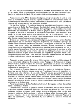 216
Foi uma solução administrativa, decretada a milhares de quilómetros do local da
acção. Nunca houve, provavelmente, erro mais desastroso por parte de um pontífice.
Depois da publicação de Ex Illa Die, a missão cristã na China estava condenada.
Nesse mesmo ano, 1715, Giuseppe Castiglione, um jovem jesuíta de vinte e sete
anos, foi mandado a Pequim pelo seu superior. Foi honrado pelos chineses como um
dos estrangeiros mais revolucionários e sabedores que alguma vez lá fora. A sua fama
devia-se não à pregação mas aos seus dotes artísticos.
No dia 16 de Abril de 1717, os Nove Supremos, conselheiros do imperador, tomaram
conhecimento da Ex Illa Die. Aconselharam Sua Majestade a que, devido aos insultos à
China vindos dos cristãos e à sua total falta de respeito pelos antepassados, mandasse
banir todos os missionários e destruir todas as igrejas e que os convertidos fossem
obrigados a renunciar à sua nova fé. O imperador confirmou, com relutância, esta
sentença. «O que é que o papa diria» perguntava ele «se o Imperador da China lhe
dissesse como devia venerar em Roma?» Mas reservava-se o direito de assegurar um
piao (licença especial) aos europeus úteis ao seu reino.
Entre os que receberam um piao estava Castiglione, que se tornou o pintor oficial da
corte imperial. Só aos pintores e relojoeiros de primeira era concedido o privilégio de
deambularem livremente pelo Palácio de verão. A Castiglione foi atribuído um palácio
próprio, para poder pintar. O imperador visitava-o quase diariamente e ficava
maravilhado com a naturalidade das suas obras, especialmente os cavalos, em que o
jesuíta, agora chamado Lang Shining, era excelente. A maior parte da sua obra foi feita
dentro de casa. Quando queria pintar a vida, era escoltado por eunucos imperiais ao
caminhar em bicos de pés, como um ladrão, por respeito ao imperador. Assim viveu
Lang Shining cinquenta anos. Quem dera que o tivessem deixado ensinar aos amáveis
chineses qualquer coisa mais do que a técnica de pintar cavalos.
Passaram-se dois séculos. No ano de 1939, quando a missão na China estava já
morta e enterrada, a Sagrada Congregação para a Propaganda declarou que os tempos
tinham mudado. Tinham recebido dos chineses a garantia de que já não havia nada de
religioso nos seus ritos. Os convertidos ao Cristianismo não precisavam de deixar de
reverenciar os antepassados.
Sem o admitir, a Propaganda estava a inverter o sentido da decisão de Clemente.
Uma vez que as decisões papais nunca são “invertidas“, tiveram de descobrir um
pretexto para este volte-face. O Imperador Kang Hi, aquele que poderia ter sido o
Constantino asiático, já deixara claro que não havia nada de blasfemo ou anti-cristão
nos ritos; os Jesuítas sempre tiveram razão. Se alguns espiões insensíveis tivessem
dito a Kang Hi que em Roma os católicos beijavam os pés do pontífice e até os pés das
estátuas, aquele podia ter sido tentado a pensar que os católicos eram idólatras. O erro
de Clemente foi desta ordem.
As consequências da Ex Illa Die são incalculáveis. A China podia ser hoje tão católica
como a Irlanda ou a Polónia.
Considerando a oposição da Igreja ao controle da natalidade, em vez de um bilião de
comunistas chineses, podia haver hoje dois a três biliões de católicos na China. Dois em
cada três católicos no mundo inteiro podiam ter rostos chineses e falar chinês. Mas
depois os problemas da humanidade — a fome, o stress, a falta de espaço vital e de
recursos naturais — ter-se-iam há muito tornado completamente insolúveis. Ao privar a
China do Catolicismo, o Papa Clemente XI, pode afirmar-se, salvou o mundo da
catástrofe.
 