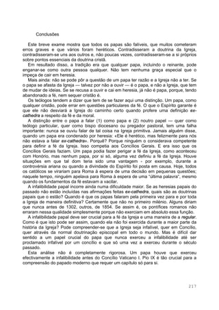 217
Conclusões
Este breve exame mostra que todos os papas são falíveis, que muitos cometeram
erros graves e que vários foram heréticos. Contradisseram a doutrina da Igreja,
contradisseram-se uns aos outros e, não poucas vezes, contradisseram-se a si próprios
sobre pontos essenciais da doutrina cristã.
Em resultado disso, a tradição era que qualquer papa, incluindo o reinante, pode
enganar-se como outra pessoa qualquer. Não tem nenhuma graça especial que o
impeça de cair em heresia.
Mais ainda: não se pode pôr a questão de um papa ter razão e a Igreja não a ter. Se
o papa se afasta da Igreja — talvez por não a ouvir — é o papa, e não a Igreja, que tem
de mudar de ideias. Se se recusa a ouvir e cai em heresia, já não é papa, porque, tendo
abandonado a fé, nem sequer cristão é.
Os teólogos tendem a dizer que tem de se fazer aqui uma distinção. Um papa, como
qualquer cristão, pode errar em questões particulares da fé. O que o Espírito garante é
que ele não desviará a Igreja do caminho certo quando profere uma definição ex-
cathedra a respeito da fé e da moral.
A distinção entre o papa a falar (1) como papa e (2) noutro papel — quer como
teólogo particular, quer como bispo diocesano ou pregador pastoral, tem uma falha
importante: nunca se ouviu falar de tal coisa na Igreja primitiva. Jamais alguém disse,
quando um papa era condenado por heresia: «Ele é herético, mas felizmente para nós
não estava a falar ex-cathedra». Porquê? Porque ninguém o considerava competente
para definir a fé da Igreja. Isso competia aos Concílios Gerais. E era isso que os
Concílios Gerais faziam. Um papa podia fazer perigar a fé da Igreja, como aconteceu
com Honório, mas nenhum papa, por si só, alguma vez definiu a fé da Igreja. Houve
situações em que tal dom teria sido uma vantagem - por exemplo, durante a
controvérsia ariana ou quando a divindade do Espírito foi posta em causa. Hoje, todos
os católicos se virariam para Roma à espera de uma decisão em pequenas questões;
naquele tempo, ninguém apelava para Roma à espera de uma “última palavra“, mesmo
quando os fundamentos da fé estavam a vacilar.
A infalibilidade papal incorre ainda numa dificuldade maior. Se as heresias papais do
passado não estão incluídas nas afirmações feitas ex-cathedra, quais são as doutrinas
papais que o estão? Quando é que os papas falaram pela primeira vez para e por toda
a Igreja de maneira definitiva? Certamente que não no primeiro milénio. Alguns diriam
que nunca antes de 1302, outros, de 1854. Se assim é, os pontífices romanos não
erraram nessa qualidade simplesmente porque não exerciam em absoluto essa função.
A infalibilidade papal deve ser crucial para a fé da Igreja e uma maneira de a regular.
Como é que isto pode ser assim, quando ela não foi exercida durante a maior parte da
história da Igreja? Pode compreender-se que a Igreja seja infalível, quer em Concílio,
quer através da normal doutrinação episcopal em todo o mundo. Mas é difícil dar
sentido a um papel crucial do papa que nunca exerceu a infalibilidade até ser
proclamado infalível por um concílio e que só uma vez a exerceu durante o século
passado.
Esta análise não é completamente rigorosa. Um papa houve que exerceu
efectivamente a infalibilidade antes do Concílio Vaticano I. Pio IX é tão crucial para a
compreensão do papado moderno que requer um capítulo só para si.
 