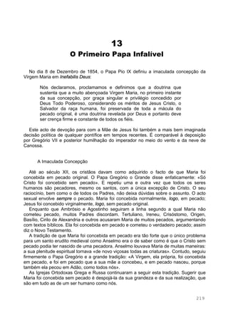 219
13
O Primeiro Papa Infalível
No dia 8 de Dezembro de 1854, o Papa Pio IX definiu a imaculada concepção da
Virgem Maria em Inefabilis Deus:
Nós declaramos, proclamamos e definimos que a doutrina que
sustenta que a muito abençoada Virgem Maria, no primeiro instante
da sua concepção, por graça singular e privilégio concedido por
Deus Todo Poderoso, considerando os méritos de Jesus Cristo, o
Salvador da raça humana, foi preservada de toda a mácula do
pecado original, é uma doutrina revelada por Deus e portanto deve
ser crença firme e constante de todos os fiéis.
Este acto de devoção para com a Mãe de Jesus foi também a mais bem imaginada
decisão política de qualquer pontífice em tempos recentes. É comparável à deposição
por Gregório VII e posterior humilhação do imperador no meio do vento e da neve de
Canossa.
A Imaculada Concepção
Até ao século XII, os cristãos davam como adquirido o facto de que Maria foi
concebida em pecado original. O Papa Gregório o Grande disse enfaticamente: «Só
Cristo foi concebido sem pecado». E repetiu uma e outra vez que todos os seres
humanos são pecadores, mesmo os santos, com a única excepção de Cristo. O seu
raciocínio, bem como o de todos os Padres, não deixa dúvidas sobre o assunto. O acto
sexual envolve sempre o pecado. Maria foi concebida normalmente, logo, em pecado;
Jesus foi concebido virginalmente, logo, sem pecado original.
Enquanto que Ambrósio e Agostinho seguiram a linha segundo a qual Maria não
cometeu pecado, muitos Padres discordam. Tertuliano, Ireneu, Crisóstomo, Origen,
Basílio, Cirilo de Alexandria e outros acusaram Maria de muitos pecados, argumentando
com textos bíblicos. Ela foi concebida em pecado e cometeu o verdadeiro pecado; assim
diz o Novo Testamento.
A tradição de que Maria foi concebida em pecado era tão forte que o único problema
para um santo erudito medieval como Anselmo era o de saber como é que o Cristo sem
pecado podia ter nascido de uma pecadora. Anselmo louvava Maria de muitas maneiras:
a sua plenitude espiritual tornava «de novo viçosas todas as criaturas». Contudo, seguiu
firmemente o Papa Gregório e a grande tradição: «A Virgem, ela própria, foi concebida
em pecado, e foi em pecado que a sua mãe a concebeu, e em pecado nasceu, porque
também ela pecou em Adão, como todos nós».
As Igrejas Ortodoxas Grega e Russa continuaram a seguir esta tradição. Sugerir que
Maria foi concebida sem pecado é despojá-la da sua grandeza e da sua realização, que
são em tudo as de um ser humano como nós.
 