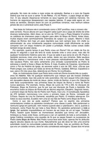 22
salvação. No meio de ondas e mais ondas de adulação, flashes e o coro da Capela
Sistina que mal se ouve a cantar Tu es Petrus, «Tu és Pedro», o papa chega ao altar-
mor. O seu séquito dispersa-se tomando os seus lugares em cadeiras menores. Os
homens da segurança desaparecem nas capelas laterais. O papa está agora só, em
todos os sentidos. Sempre assim foi com os pontífices romanos, mas nenhum esteve
jamais tão só e vulnerável como João Paulo II.
Nas listas do Vaticano ele é considerado como o 263º pontífice, mas o número não
está correcto. Houve alturas em que ninguém sabia quem era o papa de direito de entre
diversos reclamantes. Além disso, só no ano de 1073 é que o Papa Gregório VI proibiu
os católicos de chamarem papa a alguém para além do Bispo de Roma. Antes disso,
muitos bispos eram carinhosamente chamados de «papa» ou «papá». Mesmo o título
«Bispo de Roma» tem hoje um peso dignitário que nem sempre teve. Um chefe ou
administrador de uma inicialmente pequena comunidade cristã dificilmente se pode
comparar com um bispo moderno em poder e jurisdição. Muitas outras coisas estão
também longe de estar claras.
Por exemplo, quanto tempo é que Pedro viveu em Roma? Há um relato de fins do
século IV segundo o qual ele teria lá vivido durante vinte e cinco anos, mas não há
qualquer fundamento histórico para isto. O que se sabe é que cerca do ano 58, Paulo o
Apóstolo escreveu mais uma das suas cartas, desta vez aos romanos. Nela saudava
famílias inteiras e mencionava vinte e nove pessoas individualmente pelo nome. Mas
não saudava Pedro. Isto seria certamente uma omissão surpreendente se Pedro lá
estivesse a residir e fosse o Bispo de Roma. E mais, Eusébio de Cesareia, reconhecido
como o Pai da História da Igreja, ao escrever sobre o ano de 300, dizia: «Diz-se que
Pedro pregou aos Judeus por todas as terras de Pôncio, Galateia, Bithnya, Capadócia e
que, para o fim dos seus dias, detendo-se em Roma, foi crucificado».
Hoje, os historiadores dizem que Pedro teria vivido em Roma durante três ou quatro
anos no máximo. Não há qualquer testemunho que indique que ele tivesse chefiado
aquela comunidade. Isso não pode ter sido automático. Ele nem sequer tinha sido bispo
em Jerusalém depois da morte de Jesus. Jaime, irmão do Senhor, é que o foi. Depois há
este facto surpreendente: nas primeiras listas de bispos de Roma o nome de Pedro
nunca apareceu. Por exemplo, Ireneu, Bispo de Lyons de 178 a 200, foi discípulo de
Policarpo, Bispo de Esmirna, que foi por sua vez discípulo de Paulo o Apóstolo. Ele
enumerou todos os bispos de Roma até ao décimo segundo, Eleutério. Segundo Ireneu,
o primeiro bispo de Roma não foi Pedro nem Paulo, mas Lino. A Constituição Apostólica
de 270 também mencionava Lino como o primeiro bispo de Roma, nomeado por
S.Paulo. Depois de Lino foi Clemente, escolhido por Pedro. O mistério adensa-se. Em
todos os seus escritos, Eusébio nem uma só vez fala de Pedro como Bispo de Roma.
Como é que isto se pode explicar? Parece que no espírito dos primeiros
comentadores cristãos os apóstolos constituíam uma classe à parte. Não pertenciam a
nenhuma igreja em particular, nem mesmo quando eles a «plantavam», isto é, quando a
fundavam, como Paulo fez por toda a Ásia Menor. Os apóstolos pertenciam a toda a
Igreja. Ser apóstolo impossibilitava um homem de ser bispo de um só lugar. Também
Pedro, fossem quais fossem as momentosas decisões que tomou em Jerusalém,
Antióquia ou fosse onde fosse, continuava a ser um apóstolo de toda a comunidade. A
Igreja Católica considerou uma questão de fé que os papas fossem os sucessores de
Pedro como Bispo de Roma. Mas Pedro nunca teve esse título; apenas lhe foi atribuído
alguns séculos depois da sua morte. Naturalmente que ele deve ter tido uma enorme
autoridade moral na comunidade judaico-cristã de Roma, mas ao contrário de Paulo,
que era um cidadão romano, deve ter sido considerado estrangeiro. Quase dois mil anos
 