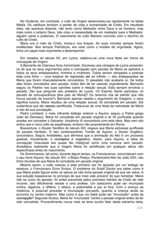220
No Ocidente, em contraste, o culto da Virgem desenvolveu-se rapidamente na Idade
Média. Os católicos tendiam a perder de vista a humanidade de Cristo. Em resultado
disto, ele aparecia distante, não tanto como Mediador entre Deus e os homens, mas
mais como o próprio Deus. Isto criou a necessidade de um mediador para o Mediador,
alguém santo e poderoso. O nascimento do culto Mariano coincidiu com o declínio do
culto de Cristo.
Maria era a mãe de Cristo, tivera-o nos braços. As suas virtudes sempre foram
enaltecidas. Nos tempos Patrísticos, era vista como o modelo de virgindade. Agora,
tinha um papel mais importante a desempenhar.
Em meados do século XII, em Lyons, celebrou-se uma nova festa em honra da
concepção da Virgem.
S.Bernardo de Clairvaux ficou horrorizado. Escreveu aos cónegos de Lyons avisando-
os de que os seus argumentos para a concepção sem pecado de Maria se aplicaria a
todos os seus antepassados, homens e mulheres. Todos seriam obrigados a postular
toda uma linha — uma espécie de regressão até ao infinito — dos antepassados de
Maria que foram imaculadamente concebidos. O pesadelo não acabaria aí. Se todos
eles foram concebidos sem pecado, todos têm de ter nascido virginalmente. Bernardo
seguiu os Padres nas suas opiniões sobre a relação sexual. Esta sempre envolvia o
pecado. Daí que pergunte aos prelados de Lyons: «O Espírito Santo participou no
pecado de concupiscência [dos pais de Maria]? Ou teremos nós de admitir que não
houve pecado de luxúria?» Bernardo apenas repetia o argumento de Gregório: o sexo
significa luxúria. Maria resultou de uma relação sexual, foi concebida em pecado. Ele
sustentava que ela nasceu santificada. Tratava-se de uma festa da natividade de Maria
e não da sua concepção.
Pedro Lombard, o mais influente teólogo anterior a Aquino, seguiu o Padre grego
João de Damasco. Maria foi concebida em pecado original e só foi purificada quando
acedeu em conceber o Salvador. Inocêncio III concordava com esta ideia. Mas nem isto
evitou que o novo culto se espalhasse, embora não propriamente em Roma.
Boaventura, o Doutor Seráfico do século XIII, negava que Maria estivesse purificada
do pecado herdado. O seu contemporâneo Tomás de Aquino, o Doutor Angélico,
concordava. Seguiu Aristóteles, que afirmava que a animação do feto é um processo
gradual. Inicialmente, o conceptus é vegetativo. Assim, para Aquino, a ideia de
concepção imaculada era quase tão inteligível como uma cenoura sem pecado.
Acreditava realmente que a Virgem Maria foi santificada em qualquer altura não
especificada antes do nascimento.
Os Dominicanos, tal como, durante algum tempo, os Franciscanos, concordavam com
o seu herói Aquino. No século XIV, o Bispo Pelayo, Penitenciário-Mor de João XXII, não
tinha dúvidas de que Maria foi concebida em pecado original.
Mesmo assim, o culto cresceu e pela primeira vez foi apoiado por um teólogo de
estatura, o Franciscano Duns Scotus. O problema do Subtil Doutor era saber como é
que Maria podia figurar entre os salvos se não tinha pecado original de que ser salva. A
sua solução baseava-se no princípio de que mais vale prevenir do que remediar. Maria
não se curou do pecado, foi antes prevenida pelos previstos méritos de Cristo de nele
incorrer. Isto dificilmente resiste a uma análise. Um bebezinho pode ser imunizado
contra, digamos, a difteria, o tétano, a poliomielite e por aí fora. Com o avanço da
medicina, é possível proceder à imunização pre-parto, quando a criança ainda se
encontra no ventre materno. Mas como é que um bebé pode ser “imunizado“ antes da
concepção? Segundo Scotus, Maria foi “imunizada” contra o pecado original antes de ter
sido concebida. Provavelmente nunca mais se teria ouvido falar desta estranha ideia,
 