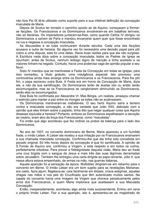 221
não fora Pio IX tê-la utilizado como suporte para a sua infalível definição da concepção
imaculada de Maria.
Depois de Scotus ter tomado o caminho oposto ao de Aquino, começaram a formar-
se facções. Os Franciscanos e os Dominicanos envolveram-se em batalhas terríveis,
não só literárias. Os imperadores juntaram-se-lhes, como quando Carlos IV obrigou os
Dominicanos a saírem de Paris e mandou encarcerar quem quer que fosse encontrado
na rua e negasse a concepção imaculada.
As discussões e as lutas continuaram durante séculos. Cada uma das facções
acusava a outra de heresia. Se alguma vez foi necessária uma decisão papal para pôr
cobro a uma disputa, esta foi uma delas. Havia boas razões para que ela não surgisse.
A Escritura nada dizia sobre a concepção imaculada; todos os Padres da Igreja se
opunham; antes de Scotus, nenhum teólogo digno de menção a tinha aceitado e os
maiores tinham-na negado. Contudo, havia uma poderosa vaga de opinião popular a seu
favor.
Sisto IV mandou que se mantivesse a Festa da Concepção em todas as igrejas; para
isso concedeu, a título gratuito, uma indulgência especial. Isto provocou uma
controvérsia ainda mais amarga entre os Dominicanos e os Franciscanos. Para lhe pôr
fim, o papa escreveu outra Bula. A Festa era em honra da Concepção de Maria, dizia
ele, e não da sua santificação. Os Dominicanos terão de aceitar isto ou então serão
excomungados; mas se os Franciscanos se vangloriarem diminuindo os Dominicanos,
serão eles os excomungados.
Esta Bula foi confirmada por Alexandre VI. Mas Bórgia, um realista, ameaçou chamar
o exército para manter a paz entre os monges se estes não se acalmassem.
Os Dominicanos mantiveram-se inabaláveis. O seu herói Aquino saíra a terreiro
contra a imaculada concepção, e não era verdade que João XXII, deliciado com a
opinião que eles tinham sobre o papado, tinha dito que negar qualquer coisa que Aquino
dissesse equivalia a heresia? Portanto, embora os Dominicanos espalhassem a devoção
ao rosário, eram alvo da troça dos Franciscanos, como “maculistas”.
Foi então que algo aconteceu que fez inclinar os pratos da balança para o lado dos
Dominicanos.
No ano de 1507, no convento dominicano de Berne, Maria apareceu a um humilde
frade, o irmão Letser. A Letser ela revelou a sua irritação por os Franciscanos ensinarem
a sua chamada imaculada concepção. Confirmou-lhe que ela tinha sido concebida em
pecado original. Só três horas depois da concepção é que foi santificada. A opinião de
S.Tomás de Aquino era, confirmou a Virgem, a este respeito e em todos os outros,
perfeitamente ortodoxa. Para provar a fidedignidade daquela visão, Maria deu ao frade
uma cruz tingida com o sangue de Jesus e mais três das suas lágrimas derramadas
sobre Jerusalém. Também lhe entregou uma carta dirigida ao papa reinante, Júlio II, que
nessa altura estava empenhado, de armas na mão, nas guerras italianas.
Aquela aparição foi a sensação da época. Multidões dirigiram-se em rebanho para o
convento em Berne. O Irmão Letser era um bom sujeito para as revelações Marianas:
era casto, fazia jejum; flagelava-se; caía facilmente em êxtase; criava estigmas, aquelas
chagas nas mãos e nos pés do Crucificado que têm autenticado muitos santos. Na
capela do convento havia uma imagem da Virgem que chorava perpetuamente pelos
erros dos Franciscanos, a quem Maria implorava que aceitassem a sua Maculada
Concepção.
Então, inesperadamente, aconteceu algo ainda mais surpreendente. Entrou em cena
o próprio Irmão Letser. Fez a sua aparição, isto é, apresentou-se ao magistrado de
 