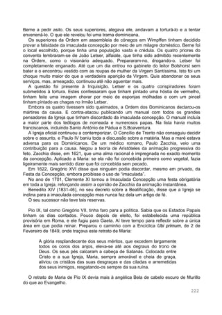 222
Berne a pedir asilo. Os seus superiores, alegava ele, andavam a torturá-lo e a tentar
envenená-lo. O que ele revelou foi uma trama dominicana.
Os superiores da Ordem em assembleia de cónegos em Wimpffen tinham decidido
provar a falsidade da imaculada concepção por meio de um milagre doméstico. Berne foi
o local escolhido, porque tinha uma população vasta e crédula. Os quatro priores do
convento lembraram-se de João Letser, alfaiate, que tinha sido admitido recentemente
na Ordem, como o visionário adequado. Prepararam-no, drogando-o. Letser foi
completamente enganado. Até que um dia entrou no gabinete do leitor Bolshorst sem
bater e o encontrou vestido com as roupas de mulher da Virgem Santíssima. Isto foi um
choque muito maior do que a verdadeira aparição da Virgem. Quis abandonar os seus
serviços, mas, ameaçado, continuou até não aguentar mais.
A questão foi presente à Inquisição. Letser e os quatro conspiradores foram
submetidos à tortura. Estes confessaram que tinham pintado uma hóstia de vermelho,
tinham feito uma imagem chorar por meio de esponjas molhadas e com um pincel
tinham pintado as chagas no Irmão Letser.
Embora os quatro tivessem sido queimados, a Ordem dos Dominicanos declarou-os
mártires da causa. E contra-atacou publicando um manual com todos os grandes
pensadores da Igreja que tinham discordado da imaculada concepção. O manual incluía
a maior parte dos teólogos de nomeada e numerosos papas. Na lista havia muitos
franciscanos, incluindo Santo António de Pádua e S.Boaventura.
A Igreja oficial continuou a contemporizar. O Concílio de Trento não conseguiu decidir
sobre o assunto, e Paulo IV baniu toda a discussão sobre a matéria. Mas a maré estava
adversa para os Dominicanos. De um médico romano, Paulo Zacchia, veio uma
contribuição para a causa. Negou a teoria de Aristóteles da animação progressiva do
feto. Zacchia disse, em 1621, que uma alma racional é impregnada no exacto momento
da concepção. Aplicado a Maria: se ela não foi concebida primeiro como vegetal, fazia
ligeiramente mais sentido dizer que foi concebida sem pecado.
Em 1622, Gregório XVI disse que ninguém podia discordar, mesmo em privado, da
Festa da Concepção, embora proibisse o uso de “imaculada”.
No ano de 1701, Clemente XI tornou a Imaculada Concepção uma festa obrigatória
em toda a Igreja, reforçando assim a opinião de Zacchia da animação instantânea.
Benedito XIV (1831-46), no seu decreto sobre a Beatificação, disse que a Igreja se
inclina para a imaculada concepção mas nunca fez dela um artigo de fé.
O seu sucessor não teve tais reservas.
Pio IX, tal como Gregório VII, tinha faro para a política. Sabia que os Estados Papais
tinham os dias contados. Pouco depois de eleito, foi estabelecida uma república
provisória em Roma, e ele fugiu para Gaeta. Aí teve tempo para reflectir sobre a única
área em que podia reinar. Preparou o caminho com a Encíclica Ubi primum, de 2 de
Fevereiro de 1849, onde traçava este retrato de Maria:
A glória resplandecente dos seus méritos, que excedem largamente
todos os coros dos anjos, eleva-se até aos degraus do trono de
Deus. Os seus pés calcaram a cabeça de Satanás. Colocada entre
Cristo e a sua Igreja, Maria, sempre amorável e cheia de graça,
aliviou os cristãos das suas desgraças e das ciladas e arremetidas
dos seus inimigos, resgatando-os sempre da sua ruína.
O retrato de Maria de Pio IX devia mais à angélica Bela de cabelo escuro de Murillo
do que ao Evangelho.
 