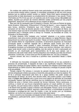 224
Os cristãos não católicos ficaram ainda mais perturbados. A definição veio confirmar
os seus piores receios sobre o papado. A imaculada concepção já não era uma crença
piedosa que os católicos podiam aceitar ou rejeitar. Estes eram agora ameaçados de
excomunhão se dela descressem ou simplesmente lhe retirassem o seu acordo. Foram
informados por Pio IX de que sem um explícito acto de fé nessa crença não podiam ser
salvos. Aqueles que pensam de maneira diferente «estão condenados por seu próprio
julgamento, destruíram a fé e afastaram-se da unidade da Igreja».
Mas isso não foi necessário para S.Gregório o Grande, nem para os Padres da Igreja,
Santo Anselmo, S.Bernardo, S.Boaventura, S.Tomás de Aquino — que a negaram. Nem
para Ireneu, Jerónimo, Crisóstomo que, com S.Pedro e S.Paulo, nunca sequer
pensaram em tal. Mais de dezoito séculos e meio depois da concepção de Maria, era
uma heresia negar que ela foi concebida imaculada. Esta opinião marginal era agora tão
importante para a salvação como a crença na Trindade, na divindade de Cristo, na
Expiação e na Ressurreição.
O poder absoluto tinha moldado uma “verdade” absoluta; e os outros cristãos
encontraram mais uma enorme barreira entre eles próprios e a Igreja Romana. Alguns
perguntavam-se onde é que aquilo iria acabar. Talvez um futuro pontífice viesse a definir
que também Maria foi virginalmente concebida. O fenomenal progresso da imaculada
concepção desde a redonda negação até à definição papal mostra que nada é
impossível. Porque nesta questão o papa contradisse princípios básicos: que os
Evangelhos fornecem os fundamentos da crença; que nenhum indivíduo, nem mesmo o
papa, pode decidir sobre a doutrina católica, que ela carece de todo o episcopado em
Concílio ou em doutrinação geral representativa da fé das suas igrejas; que o
Catolicismo não pode tratar desta maneira despótica uma tradição que data dos tempos
patrísticos. Contra isto, a única coisa que Pio IX podia dizer era: «Eu sou a tradição».
Homem amável, ele viria a revelar-se o pontífice mais autocrático desde a Idade
Média.
A definição da imaculada concepção não foi extraordinária só no seu conteúdo e
processo de proclamação. A despeito de todo o seu significado marginal, influenciou
quase toda a teologia da Igreja Católica. Isto é manifesto em relação à autoridade papal,
especialmente ao definir doutrina. Mas também influenciou a teologia do pecado original
e da sexualidade.
Pecado original: Pio reforçou o conceito de pecado original como herança de um
remoto antepassado (Adão) que pecou e transmitiu este pecado ao resto da espécie. Pio
IX foi o principal responsável pelo facto de a Igreja Católica não poder aceitar as
descobertas de Darwin, tal como, dois séculos antes, não pudera aceitar o que Galileu
dizia. A Origem das Espécies veio a lume cinco anos depois da definição da imaculada
concepção. Apesar das provas científicas que se multiplicavam de que durante muitos
milhões de anos o homem tinha evoluído de formas inferiores, Roma continuava, e
continua, a insistir em que houve originalmente apenas um casal, perfeito em corpo e
em espírito, do qual nasceu toda a espécie. Mesmo em termos éticos, uma teoria como
a de Darwin teria ajudado a Igreja a resolver uma dificuldade. Porque, se foi um só casal
que esteve na origem da espécie, segundo o plano de Deus, a humanidade só podia ter
começado a propagar-se por meio do incesto, o que, de acordo com os moralistas
católicos, vai contra a lei natural e o próprio Deus não pode tolerar.
Sexo: a doutrina da imaculada concepção também afectou a doutrina católica sobre a
sexualidade e, particularmente, sobre o controle da natalidade, o aborto e a fertilização
in vitro.
 