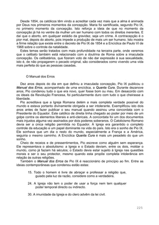 225
Desde 1854, os católicos têm vindo a acreditar cada vez mais que a alma é animada
por Deus nos primeiros momentos da concepção. Maria foi santificada, segundo Pio IX,
no primeiro momento da concepção. Isto reforça a ideia de que no momento da
concepção já há no ventre da mulher um ser humano com todos os direitos inerentes. E
daí que o aborto, em qualquer estádio da gravidez, seja um crime. A contracepção é o
pior mal, depois do aborto, pois impede a produção de mais um ser humano. Isto mostra
a firme relação que existe entre o decreto de Pio IX de 1854 e a Encíclica de Paulo VI de
1968 sobre o controle da natalidade.
Estes temas serão tratados com mais profundidade na terceira parte, onde veremos
que o celibato também está relacionado com a doutrina de Roma sobre a imaculada
concepção. Os celibatários, que fizeram voto de não dar expressão à sua sexualidade,
isto é, de não propagarem o pecado original, são considerados como vivendo uma vida
mais perfeita do que as pessoas casadas.
O Manual dos Erros
Dez anos depois do dia em que definiu a imaculada concepção, Pio IX publicou o
Manual dos Erros, acompanhado de uma encíclica, a Quanta Cura. Durante dezanove
anos, Pio condenou tudo o que era novo, quer fosse bom ou mau. Em desacordo com
os ideais da Revolução Francesa, foi particularmente duro com tudo o que cheirasse a
liberdade.
Pio acreditava que a Igreja Romana detém a mais completa verdade possível do
mundo e estava portanto divinamente obrigada a ser intolerante. Exemplificou isto dois
anos antes de fazer publicar o seu manual quando assinou uma concordata com o
Presidente do Equador. Este católico de direita tinha chegado ao poder por meio de um
golpe contra os elementos liberais e anti-clericais. A concordata foi um dos documentos
mais injustos alguma vez assinados por dois poderes soberanos. O Catolicismo Romano
devia ser a única religião permitida no Equador. À Igreja era garantido o completo
controle da educação e um papel dominante na vida do país. Isto era o sonho de Pio IX.
Ele sonhava que um dia o resto do mundo, especialmente a França e a América,
seguiria o mesmo caminho. A Encíclica Quanta Cura é mais um pesadelo do que um
sonho.
Cheio de receios e de pressentimentos, Pio escreve como alguém sem esperança.
Ele representava o absolutismo: a Igreja e o Estado deviam, entre os dois, moldar o
mundo, como já faziam há séculos; o Estado devia estar sujeito à Igreja nas questões
morais e ser o seu protector, mesmo quando esta propõe completa intolerância em
relação às outras religiões.
Também o Manual dos Erros de Pio IX é reaccionário de princípio ao fim. Entre as
ideias contemporâneas que condenou estão estas:
15. Todo o homem é livre de abraçar e professar a religião que,
guiado pela luz da razão, considere como a verdadeira.
24. A Igreja não tem o poder de usar a força nem tem qualquer
poder temporal directo ou indirecto.
30. A imunidade da Igreja e do clero advêm da lei civil.
 