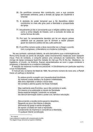 226
38. Os pontífices romanos têm contribuído, com a sua conduta
demasiado arbitrária, para a divisão da Igreja em Ocidental e
Oriental.
76. A abolição do poder temporal que a Sé Apostólica detém
contribuiria no mais alto grau para a liberdade e prosperidade
da Igreja.
77. Actualmente já não é conveniente que a religião católica seja tida
como a única religião do Estado, com a exclusão de todas as
outras formas de culto.
79. Por isso, foi sensatamente decidido por lei em alguns países
católicos que as pessoas que lá venham a residir possam
gozar do exercício público do seu culto particular.
80. O pontífice romano pode e deve reconciliar-se e chegar a acordo
com o progresso, o liberalismo e a moderna civilização.
No seu contexto, sobretudo italiano, de anti-clericalismo que a intransigência de
Roma tinha levado ao ponto de ebulição, estes ensinamentos medievais eram bastante
maus. Fora do contexto, o conjunto parece uma caricatura do Catolicismo. Nenhum
inimigo da Igreja conseguia fazer-lhe metade do mal que Pio IX lhe fez. Gladstone, na
Inglaterra, e Lincoln, na América, ficaram escandalizados ao ouvir o papa condenar o
progresso, o liberalismo e a moderna civilização.
A reacção da imprensa mundial era previsível. A Grã-Bretanha em particular exprimiu
a sua incredulidade.
O manual saiu na época de Natal de 1864. No primeiro número do novo ano, o Punch
trazia um palhaço a declamar:
Eu estava pronto a engolir com inquestionável docilidade
As maiores coisas ditadas p’la Superior Infalibilidade;
Não teria objectado a esticar a boca toda;
De vontade a abriria quanto me fosse mandado
Mas realmente esta Encíclica, que é tão contrária à razão,
Foi mesmo p’ra publicação a mando da Santidade
Nesta especial estação, insistindo na verdade
Da clerical dominação sobre o poder civil, família e educação.
Denunciando a revolta contra governo despótico;
Negando ao povo dos líderes a eleição;
Afirmando da Igreja a estrita obrigação
De apoiar o Estado em toda a repressão;
Condenando da imprensa e consciência a liberdade,
E qualquer liberal constituição.∗
∗
No original:
I was prepared to swallow with unquestionable docility,
The biggest things delivered by Superior Infallibility;
 