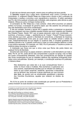 227
E tudo isto era demais para engolir, mesmo para um palhaço de boca grande.
O Spectator sugeria que o papa devia «igualmente rezar contra a primeira lei do
movimento». O anglicano Church Times via o papa como o divisor e não o unificador da
Cristandade e recebeu a encíclica «com repugnância e escárnio». O editor assinalava
que Pio não tinha qualquer simpatia pela civilização, pelo progresso, pela ciência ou pelo
intelecto. Olhava-os como «inimigos mortais da fé».
O comentário do The Times era o mais cortante: «Será difícil encontrar um sistema
político na Europa, à excepção do governo papal, que não assente nos princípios que
aqui são declarados como erros condenáveis».
E isto era verdade. Durante o século XIX o papado andou a pressionar os governos
para que negassem aos seus cidadãos aqueles direitos que eram negados aos cidadãos
dos Estados Papais. Desde 1831 que os papas atacavam cada nova constituição — a
austríaca, a francesa, a belga — apelidando-as de “ímpias”. Porquê? Porque ousavam,
como ateístas que eram, garantir a liberdade de consciência, a liberdade de imprensa,
instituições parlamentares livres para as quais todos os cidadão tinham o direito de
votar, independentemente da sua religião ou ausência dela, e completa igualdade dos
cidadãos perante a lei. O papado continuava a instar os outros estados italianos a imitar
a sua própria repressão. Por exemplo, em 1852, Pio IX persuadiu a Toscânia a proibir os
médicos judeus de exercer a medicina.
A impressão que ficava era que a única coisa que Roma não podia tolerar era
qualquer forma de liberdade.
Durante todo este tempo os papas andaram a alimentar o anti-clericalismo por toda a
Itália. Pio IX, por fim, podia até ter sido compreendido e popular na Igreja; mas na Itália
era quase universalmente detestado. Uma das consequências da rejeição do papado
das novas constituições foi que os cidadãos católicos das repúblicas emergentes eram
vistos como anti-patriotas. Quando, por exemplo, a constituição austríaca foi publicada,
o Vaticano disse:
Nós declaramos que estas leis e as suas consequências foram e
serão no futuro nulas e inválidas. Nós exortamos e suplicamos aos
seus autores, especialmente àqueles que se intitulam de católicos, e
todos os que ousem propô-las, aceitá-las, aprová-las e executá-las
que se lembrem das censuras e penas espirituais em que incorrem
ipso facto, de acordo com as constituições apostólicas e decretos
dos Concílios Ecuménicos, aqueles que violarem os direitos da
Igreja.
Pio IX foi ao ponto de condenar esta constituição por permitir que os Protestantes e
Judeus tivessem as suas escolas e universidades.
To stretch my mouth from ear to ear I shouldn’t have objected,
Would willingly have opened it to any width directed.
But really that Encyclical, so contrary to reason,
Your Holiness had published just at this special season,
Insisting on the divine right of priestly domination
O’er civil power, the family, and public education;
Against despotic government denouncing insurrection,
Denying people’s rights to choose their rulers by elections,
Proclaiming the Church bound to back the State in persecution, (N. T.)
Condemning free press, conscience, free and liberal constitution…
 