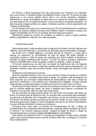 228
Em França, o Bispo Dupanloup ficou tão preocupado que introduziu uma distinção
que, como vimos, o Cardeal Gibbons de Baltimore achou muito útil. O manual do papa
aplicava-se a um mundo perfeito (tese); não a um mundo imperfeito (hipótese).
Infelizmente, a noção de perfeição do papa não era a mesma da maioria dos católicos,
que desconfiavam de um estado teocrático. Como comentava um gracejo parisiense, «A
tese é quando a Igreja condena os Judeus; a hipótese, quando o núncio papal janta com
o Barão de Rothschild».
Já não faltava muito para que a democracia que Pio IX persistentemente condenava
libertasse os próprios católicos da tirania dos Estados Papais e trouxesse à Igreja uma
aragem de liberdade que Pio IX, se pudesse, lhe teria tirado para sempre.
Dificilmente poderia ter havido um pontífice na história a quem a Igreja pudesse
atribuir a dignidade de “infalível” com mais apreensão.
A supremacia papal
Sintomaticamente, a data escolhida para a abertura do Primeiro Concílio Vaticano em
1869 foi o dia 8 de Dezembro, o aniversário da definição papal da imaculada concepção.
De acordo com o Pastor aeternus, o principal decreto do Vaticano I, o papa não é
apenas um supervisor ou administrador de topo da Igreja. Ele detém também a
«jurisdição suprema e total da Igreja nas questões que dizem respeito à disciplina e
direcção da Igreja espalhada pelo mundo». O poder do papa é supremo; estende-se
directa e imediatamente a todas as igrejas, a todos os pastores, a todos os leigos.
O Concílio sustenta que ao dizer isto «se baseia no testemunho claro da Sagrada
Escritura e se apoia nos claros e explícitos decretos tanto dos nossos antecessores, os
pontífices romanos, como dos Concílios Gerais». Estas afirmações não resistem a uma
análise.
Analisemos resumidamente as provas:
Quanto à Sagrada Escritura: nem um só dos primeiros Padres da Igreja viu na Bíblia
qualquer referência à jurisdição papal sobre a Igreja. Ao contrário, eles consideram um
dado adquirido que os bispos, especialmente os metropolitanos, têm todo o direito de
governar e administrar o seu território sem interferência de ninguém. A Igreja Oriental
nunca aceitou a supremacia papal; a tentativa de Roma de a impor levou ao cisma.
Quanto aos Concílios Gerais: o Concílio de Constança do século XV, em muitas áreas
pôs os concílios acima dos papas. Isto seria o bastante para destruir a confiança do
Vaticano I nos concílios. Mas as coisas são ainda piores.
Os oito concílios da Igreja quando ainda una não foram convocados pelo Bispo de
Roma. A começar pelo de Niceia em 325, os concílios eram convocados pelo imperador,
que aprovava os decretos. Era o imperador que reinava; era ele que impunha os credos.
O Cânone 6 de Niceia decidia que todas as sés deviam manter os seus antigos direitos.
Alexandria governaria o Egipto, a Líbia e Pentápolis «porque há um costume semelhante
no caso do Bispo de Roma. O mesmo em Antióquia».
Cinquenta anos mais tarde, no Concílio de Constantinopla de 381, o Bispo de
Constantinopla foi considerado hierarquicamente o segundo depois do Bispo de Roma.
O Cânone 3 do Concílio explicava porquê. «Depois do Bispo de Roma, o Bispo de
Constantinopla terá a primazia, porque Constantinopla é a nova Roma».
Este Cânone foi repetido em 451 no Concílio da Calcedónia. O Papa Leão o Grande
queria maior reconhecimento para a sua Sé de Roma. Mas não o conseguiu. O Concílio
disse simplesmente:
 
