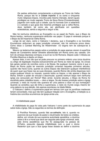 229
Os padres atribuíram correctamente a primazia ao Trono da Velha
Roma, porque ela foi a Cidade Imperial. E os cento e cinquenta
muito religiosos bispos, movidos pela mesma intenção, deram iguais
privilégios ao muito sagrado Trono da Nova Roma [Constantinopla],
julgando com razão que a cidade, que foi honrada com a soberania
e o senado e que goza dos mesmos privilégios que a velha Roma,
deve também, tal como ela, ser glorificada em questões
eclesiásticas, sendo a segunda a seguir a ela.
Não há nenhuma referência ao Evangelho ou ao papel de Pedro, que o Bispo de
Roma herdou, nenhuma supremacia atribuída «ao papa». O papa é venerado porque é
o Bispo da Sé Imperial da Velha Roma.
Longe de ser claro, como o Vaticano I declarou, que o Evangelho e os Concílios
Ecuménicos atribuíram ao papa jurisdição universal, não há nenhuma prova disso.
Como disse o Cardeal Manning de Westminster: «O dogma tem de sobrepor-se à
História».
Mesmo os testemunhos papais sobre a jurisdição do papa apenas vieram á superfície
depois de Constantino deixar Silvestre abandonado em Roma como seu vassalo. Um
tom de ameaça depressa começou a ouvir-se na Sé Romana. Depois Leão I intitulou-se
Pontifex Maximus e depôs um bispo.
Apesar disto, é em vão que se pode procurar no primeiro milénio uma única doutrina
ou artigo de legislação imposta exclusivamente por Roma ao resto da Igreja. As únicas
leis gerais saíram de concílios como o de Niceia. De qualquer maneira, como é que o
Bispo de Roma podia ter exercido jurisdição universal naqueles primeiros séculos,
quando não havia Cúria, quando os outros bispos não toleravam qualquer interferência
de quem quer que fosse nas as suas dioceses, quando Roma não emitia dispensas nem
exigia qualquer tributo ou imposto, quando todos os bispos, e não apenas o Bispo de
Roma, tinham o poder de vincular e desvincular, quando nenhum bispo nem nenhuma
igreja era censurado por Roma? Mais ainda: durante séculos, o Bispo de Roma foi
escolhido pelos cidadãos locais — clero e leigos. Se ele tivesse jurisdição sobre a Igreja
universal, o resto do mundo não quereria ter uma palavra a dizer na sua nomeação?
Quando se acreditou que ele tinha a supremacia, o resto do mundo exigiu mesmo ter
uma palavra na sua eleição. Isto apenas aconteceu na Idade Média.
O Vaticano I definiu a supremacia papal em termos com que os pontífices medievais
teriam concordado, mas que não tem qualquer relação com o Evangelho, a tradição ou a
história dos concílios ecuménicos da Igreja ainda una.
A infalibilidade papal
A infalibilidade do papa foi vista pelo Vaticano I como parte da supremacia do papa
sobre toda a Igreja. São os seguintes os termos da definição:
O Pontífice Romano, quando fala ex-cathedra, isto é, quando no
exercício da sua função de pastor e doutrinador de todos os cristãos,
define, em virtude da sua suprema autoridade apostólica, a doutrina
sobre a fé e a moral que deve ser seguida pela Igreja universal, está,
pela divina assistência que lhe foi assegurada na pessoa de
S.Pedro, possuído daquela infalibilidade com a qual o divino
Redentor quis que a Sua Igreja fosse dotada ao definir a doutrina
 