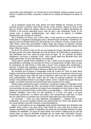 23
mais tarde, outro estrangeiro, um homem de um país distante, senta-se naquilo a que se
chama a Cadeira de Pedro, enquanto a toada de um motete de Palestrina se eleva na
cúpula.
* * *
Já se passaram quase dez anos desde que Karol Wojtyla de Cracóvia se tornou
pontífice quando o primeiro João Paulo morreu, muito chorado, depois de trinta e três
dias de reinado. Depois da eleição, Albino Luciani apareceu na galeria da Basílica de
S.Pedro e em poucos segundos sorriu mais do que o seu antecessor Paulo VI em
quinze anos, e depois, profeticamente, sem dirigir uma só palavra à multidão,
desapareceu nas sombras do Vaticano.
Diz a anedota, em Roma, que a mais velha, a mais secreta e a mais poderosa das
instituições é a Sagrada Congregação para a Disseminação de Boatos. Acredita-se em
alguma coisa na Cidade Eterna que não seja dito num sussurro? Correu o boato de que
João Paulo I tinha sido envenenado. Coisas deste tipo sempre se disseram durante
séculos quando um pontífice adoecia e morria subitamente. Muitos destes boatos eram
falsos. Mas nem todos.
No dia 27 de Julho de 1304, ao fim de nove meses de reinado, Benedito XI estava em
Perugia quando um jovem disfarçado de irmã da Ordem de S.Petronilla se apresentou a
Sua Santidade com uma salva de prata cheia de figos. «É um presente da Madre
Abadessa,» murmurou a recatada “irmã“. Toda a gente sabia que Benedito tinha uma
paixão pelos figos. Poucos dias depois, era enterrado.
Fosse este ou aquele boato verdadeiro ou não, o facto é que os papas eram sempre
aconselhados a empregar um provador de vinhos e a inspeccionar os figos. Mas no caso
do antecessor de João Paulo II onde está a prova? Uma autópsia teria esclarecido o
assunto. E apesar das negações, provavelmente houve uma autópsia que o fez. Sobre
assuntos destes o Vaticano mantém sempre os lábios bem cerrados.
No conclave que se seguiu à inesperada morte de Luciani em 1978, foi eleito Karol
Wojtyla. Quando foi entronizado parecia mais jovem do que os cinquenta e oito anos que
tinha. Agora parece mais velho do que os sessenta e sete que tem. Os ombros estão
mais arredondados. Está mais magro, tem as veias do pescoço salientes. Os olhos
ficaram mais estreitos traindo a sua origem eslava. Como o cabelo ficou para trás sob o
solidéu, as orelhas tornaram-se proeminentes como quando era um rapaz.
Muitas coisas contribuíram para o envelhecer. As penosas viagens. O atentado contra
a sua vida em 13 de Maio de 1981, que quase foi bem sucedido, tendo sido necessária
uma transfusão de seis quartilhos de sangue numa operação de cinco horas e meia. Os
papeis que se amontoam todos os dias sobre a sua secretária — «Para livrar o papa de
qualquer maldade» como dizia um seu ajudante. E a Cúria. Um papa e os seus
funcionários sobrevivem, no melhor dos casos, num compromisso nada fácil. A Cúria
tem em João Paulo um pontífice que a princípio nada sabia das suas artimanhas.
Os sussurros — outra vez essa poderosa Congregação — chegam até às suas
instalações. Os poucos prelados liberais que sobreviveram em Roma não gostam dele
por causa daquilo a que eles chamam a sua intransigência.
Alguns conservadores da sua entourage nesta grande festividade dos Apóstolos são
também muito críticos. Aos seus olhos, João Paulo fez uma coisa que é quase uma
heresia: desmitificou o papado. Fotografias nos meios de comunicação revelam um papa
mediático de sombrero, um papa de mãos dadas com jovens a balançar-se ao som de
música rock, um papa na Austrália abraçado por um coala meio confundido. Porquê,
perguntam estes conservadores, por que é que ele não se deixa estar no Vaticano
 