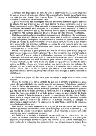 231
A raridade das declarações ex-cathedra torna a observação de João XXIII algo mais
do que um gracejo: «Eu não sou infalível. Só seria infalível se falasse ex-cathedra, coisa
que não tenciono fazer». Nem mesmo Paulo VI invocou a infalibilidade quando
condenou o controle da natalidade em 1968.
A pouca frequência das declarações infalíveis dificilmente satisfaria aqueles católicos
do século XIX que ansiavam por um novo dogma no prato, juntamente com o The
Times, ao pequeno almoço. Mas não podia um papa ao menos fornecer uma lista das
declarações ex-cathedra feitas até agora, ou dos critérios para as identificar? A incerteza
sobre se certas afirmações são ou não infalíveis tende a abalar a confiança no sistema.
E também os não católicos gostariam de saber em que acreditar antes da reunificação.
Os teólogos católicos fazem questão de assinalar que a infalibilidade não significa que
o papa seja inspirado, possa ver o futuro, possa decidir qualquer questão como e
quando lhe apetece, ou exprima necessariamente a verdade tão perfeitamente que não
precise de revisão ou desenvolvimento. O que quase nenhum observa é que mesmo
com fundamento nos princípios católicos, os papas de uma maneira geral não são
mesmo infalíveis. Não falam infalivelmente nem mesmo quando a Igreja e o mundo
clamam por uma luz na escuridão.
Desde 1870 que toda a gente gostaria de saber as respostas para muitas perguntas
assombrosas: há pessoas noutros planetas? E, se houver, como é que a Encarnação de
Cristo as toca? A guerra nuclear é justificável em quaisquer circunstâncias? E pode um
católico empenhar-se na investigação e desenvolvimento de tais armas? Centenas de
questões semelhantes têm sido levantadas pela ciência e tecnologia. Nem uma só
resposta infalível saiu de Roma. Seria uma ajuda se o papa tivesse declarado, com o
suporte da Bíblia, «Jesus, um Homem pobre, está sempre do lado dos pobres». Ou:
«Aquele que tem o poder de alimentar os famintos e o não faz está a matar à fome o
próprio Cristo». Pio IX e Pio XII optaram por exercer a sua infalibilidade sobre as
doutrinas Marianas sem qualquer suporte na Bíblia ou na tradição. É pobre a colheita da
infalibilidade.
A infalibilidade papal não faz nada para esclarecer a Igreja. Qual é então a sua
função?
Parece ter menos a ver com a verdade do que com o controle. O prestígio do papa
reside não na infalibilidade mas naquilo a que se tem chamado “infalibilidade rastejante”.
O papa é infalível, por assim dizer, mesmo quando não o é. Isto explica a razão por que
o papa e o Santo Ofício se sentem à vontade para impor o silêncio mesmo em questões
que não são de fé. O debate arruinaria a harmonia, que é a bênção que o papa traz à
Igreja. Ah, mas o seu preço é a verdade, pois a verdade só pode resultar do debate
franco e aberto. A falta de debate é a razão por que durante séculos, desde Galileu,
Roma tende a chegar tarde e já ofegante ao palco de todos os genuínos avanços
humanos, como a liberdade de expressão, o sufrágio universal, a abolição da
escravatura, o papel da mulher na sociedade e no sacerdócio, o controle da população
por métodos científicos, etc..
Nos últimos cem anos, especialmente, a Igreja já teve de passar por aquilo que
Newman profetizou no seu diário: «uma severa vingança por actos autoritários […] um
uso tirânico do seu [de Pio XII] poder espiritual. […] Ele reclamou e exerceu um poder
maior do que algum papa jamais exerceu».
A infalibilidade dá também a impressão de omnisciência, ou, pelo menos, de um
domínio da verdade dificilmente respeitável. Deus é o Desconhecido e o Inatingível.
Segundo Joseph Pieper, Tomás de Aquino não terminou o seu Summa Theologica, não
por a morte o ter levado antes de o poder terminar, mas porque tinha uma ideia de Deus
 