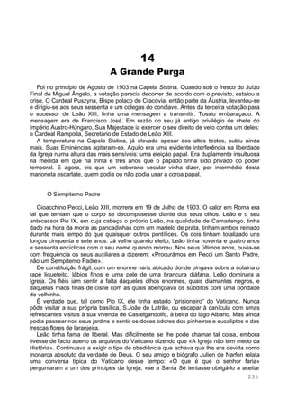 235
14
A Grande Purga
Foi no princípio de Agosto de 1903 na Capela Sistina. Quando sob o fresco do Juízo
Final de Miguel Ângelo, a votação parecia decorrer de acordo com o previsto, estalou a
crise. O Cardeal Puszyna, Bispo polaco de Cracóvia, então parte da Áustria, levantou-se
e dirigiu-se aos seus sessenta e um colegas do conclave. Antes da terceira votação para
o sucessor de Leão XIII, tinha uma mensagem a transmitir. Tossiu embaraçado. A
mensagem era de Francisco José. Em razão do seu já antigo privilégio de chefe do
Império Austro-Húngaro, Sua Majestade ia exercer o seu direito de veto contra um deles:
o Cardeal Rampolla, Secretário de Estado de Leão XIII.
A temperatura na Capela Sistina, já elevada apesar dos altos tectos, subiu ainda
mais. Suas Eminências agitaram-se. Aquilo era uma evidente interferência na liberdade
da Igreja numa altura das mais sensíveis: uma eleição papal. Era duplamente insultuosa
na medida em que há trinta e três anos que o papado tinha sido privado do poder
temporal. E agora, eis que um soberano secular vinha dizer, por intermédio desta
marioneta escarlate, quem podia ou não podia usar a coroa papal.
O Sempiterno Padre
Gioacchino Pecci, Leão XIII, morrera em 19 de Julho de 1903. O calor em Roma era
tal que temiam que o corpo se decompusesse diante dos seus olhos. Leão e o seu
antecessor Pio IX, em cuja cabeça o próprio Leão, na qualidade de Camarlengo, tinha
dado na hora da morte as pancadinhas com um martelo de prata, tinham ambos reinado
durante mais tempo do que quaisquer outros pontífices. Os dois tinham totalizado uns
longos cinquenta e sete anos. Já velho quando eleito, Leão tinha noventa e quatro anos
e sessenta encíclicas com o seu nome quando morreu. Nos seus últimos anos, ouvia-se
com frequência os seus auxiliares a dizerem: «Procurámos em Pecci um Santo Padre,
não um Sempiterno Padre».
De constituição frágil, com um enorme nariz abicado donde pingava sobre a sotaina o
rapé liquefeito, lábios finos e uma pele de uma brancura diáfana, Leão dominara a
Igreja. Os fiéis iam sentir a falta daqueles olhos enormes, quais diamantes negros, e
daquelas mãos finas de cisne com as quais abençoava os súbditos com uma bondade
de velhinho.
É verdade que, tal como Pio IX, ele tinha estado “prisioneiro“ do Vaticano. Nunca
pôde visitar a sua própria basílica, S.João de Latrão, ou escapar à canícula com umas
refrescantes visitas à sua vivenda de Castelgandolfo, à beira do lago Albano. Mas ainda
podia passear nos seus jardins e sentir os doces odores dos pinheiros e eucaliptos e das
frescas flores de laranjeira.
Leão tinha fama de liberal. Mas dificilmente se lhe pode chamar tal coisa, embora
tivesse de facto aberto os arquivos do Vaticano dizendo que «A Igreja não tem medo da
História». Continuava a exigir o tipo de obediência que achava que lhe era devida como
monarca absoluto da verdade de Deus. O seu amigo e biógrafo Julien de Narfon relata
uma conversa típica do Vaticano desse tempo: «O que é que o senhor faria»
perguntaram a um dos príncipes da Igreja, «se a Santa Sé tentasse obrigá-lo a aceitar
 