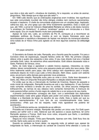 236
que dois e dois são seis?» «Aceitava de imediato» foi a resposta; «e antes de assinar,
perguntava, “Não deseja que eu diga que são sete?”».
Em 1896 Leão decidiu que as ordenações anglicanas eram inválidas. Isto significava
que esta comunidade mundial não tinha clérigos cristãos nem nenhuns sacramentos,
excepto o baptismo. O chefe da comunidade anglicana era um simples leigo, baptizado,
valha-nos isso, de uma igreja que não tinha fundamento apostólico. Esta a razão por
que, até 1950, o jornal do Vaticano Osservatore Romano se referia a ele desta maneira:
“o arcebispo de Canterbury”. A palavra “arcebispo” sempre em minúsculas e o título
entre aspas. Era um insulto literário muito bem premeditado.
Apesar de tudo isto, Leão, ao contrário de Pio IX, começara já a reconhecer as
realidades políticas da Europa. Insistira já com os bispos franceses para que
reconhecessem a república e deixassem de repisar nos tempos da monarquia absoluta.
Uma lufada de ar fresco tinha pois agitado ao de leve algumas sotainas da entourage
papal.
Um papa campónio
O Secretário de Estado de Leão, Rampolla, era o favorito para lhe suceder. Foi para o
Conclave cheio de esperanças, naquele fatídico verão de 1903. Na primeira votação
obteve vinte e quatro dos sessenta e dois votos. O seu mais directo rival era o Cardeal
carmelita Gotti, calvo, de estranhos olhos assombrados. Gotti obteve dezassete votos e
Sarto, Patriarca de Veneza, cinco.
Sarto, de rosto largo e agradável e cabelo branco espesso, interpretou os votos
obtidos, talvez correctamente, como uma pequena piada por parte dos seus pares. Não
tinha realmente estofo para papa; não tinha cabeça nem experiência para a função,
sobretudo depois do nível a que Leão a tinha elevado. Além disso, quase com setenta
anos, era já burro velho demais para aprender nova andadura.
Na segunda votação, Rampolla subiu para os vinte e cinco, Gotta teve dezasseis e
Sarto, dez. Mais um empurrão final para Rampolla e a eleição estaria terminada.
Foi então que se deu a intervenção do Cardeal de Cracóvia. Depois de passada a
onda inicial de indignação, Rampolla levantou-se sob o seu baldaquino. O seu formoso
rosto comprido revelava a tensão de uma ira contida. Os olhos escuros inteligentes
brilhavam-lhe, as narinas do seu clássico nariz comprido tremiam-lhe. A brancura do
rosto parecia brilhar contra o fundo negro do cabelo liso e a cor púrpura do seu manto.
«Lamento profundamente» conseguiu ele dizer, com a serenidade dos diplomatas
experimentados «este sério golpe dirigido pelo poder civil contra a dignidade do Sacro
Colégio e a liberdade da Igreja na escolha do seu chefe. Esta a razão por que eu
protesto veementemente». E num tom de voz consideravelmente mais baixo,
acrescentou: «Pelo que me diz respeito, nada mais agradável me poderia ter
acontecido».
E Sua Eminência sentou-se, remetendo-se ao silêncio.
Procedeu-se à terceira votação. Rampolla não perdeu um único voto. Foi Gotti quem
acabou por sofrer com o veto. Sabia-se que ele apoiava a causa austríaca, tal como
Rampolla apoiava a França. Gotti teve nove votos, enquanto que Sarto, o candidato
surpresa, alcançou os vinte e um.
Seguiu-se nova votação. Trinta para Rampolla. Apenas com três, Gotti ficou fora da
corrida. Sarto subiu para os vinte e quatro.
Quando os cardeais se foram deitar, na segunda noite, já sabiam que, apesar da
indignidade do facto, a intervenção do cardeal de Cracóvia tinha alterado o curso da
 