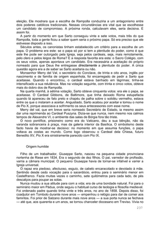 237
eleição. Ele mostrara que a escolha de Rampolla conduziria a um antagonismo entre
dois poderes católicos tradicionais. Nessas circunstâncias era vital que se escolhesse
um candidato de compromisso. A próxima ronda, calculavam eles, seria decisiva. E
assim foi.
A partir do momento em que Sarto conseguiu vinte e sete votos, mais três do que
Rampolla, toda a gente ficou a saber quem seria o próximo papa. Só era preciso que ele
estivesse disposto a isso.
Séculos antes, os canonistas tinham estabelecido um critério para a escolha de um
papa. O problema era este: se o papa só por si tem a plenitude do poder, como é que
este lhe pode ser outorgado pela Igreja, seja pelos cardeais, seja, mais remotamente,
pelo clero e pelos leigos de Roma? E a resposta favorita era esta: o Sacro Colégio, com
os seus votos, apenas apontava um candidato. Era necessária a aceitação do próprio
nomeado para que Deus lhe entregasse directamente a plenitude do poder. A única
questão agora era a de saber se Sarto aceitaria ou não.
Monsenhor Merry del Val, o secretário do Conclave, de trinta e oito anos, inglês por
nascimento e de família de origem espanhola, foi encarregado de pedir a Sarto que
aceitasse. Quando o encontrou, o cardeal estava banhado em lágrimas; tinha-se
intensificado a sua relutância. Mas na votação seguinte, com trinta e cinco votos, obteve
mais do dobro dos de Rampolla.
Na quarta manhã, à sétima votação, Sarto obteve cinquenta votos: era ele o papa, se
aceitasse. O Cardeal Gibbons, de Baltimore, que tinha deixado Roma estupefacta
quando lá apareceu de fato preto e chapéu de palha sobre o solidéu vermelho, estava
entre os que o instaram a aceitar. Angustiado, Sarto acabou por aceitar e tomou o nome
de Pio X, porque associava a sofrimento os seus antecessores com esse nome.
Merry del val, que em breve seria nomeado Secretário de Estado, ia mesmo assim
dar uma reprimenda ao Cardeal Puszyna. Dizia-se que nunca, nem mesmo nos calmos
tempos de Alexandre VI, o ambiente das salas de Bórgia fora tão triste.
O novo pontífice, prisioneiro como era do Vaticano, deu a sua bênção, não da
varanda sobranceira à praça, mas da galeria interior da Basílica. O simbolismo deste
facto havia de mostrar-se decisivo: no momento em que assumia funções, o papa
voltava as costas ao mundo. Como logo observou o Cardeal dela Chiesa, futuro
Benedito XV, Pio X era sinistramente parecido com Pio IX.
Origem humilde
Filho de um trabalhador, Giuseppe Sarto, nasceu na pequena cidade provinciana
nortenha de Riese em 1834. Era o segundo de dez filhos. O pai, varredor de profissão,
varria a câmara municipal. O pequeno Giuseppe havia de tornar-se infalível e varrer a
Igreja universal.
O rapaz era piedoso, afectuoso, esguio, de cabelo encaracolado e devotado à mãe.
Sentindo desde cedo vocação para o sacerdócio, entrou para o seminário menor em
Castelfranco. Fazia muitas vezes o caminho, sete quilómetros para cada lado, de pés
descalços para poupar as solas.
Nunca mudou a sua atitude para com a vida; era de uma bondade natural. Foi para o
seminário maior em Pádua, onde seguiu o habitual curso de teologia e filosofia medieval.
Foi ordenado padre quando tinha vinte e três anos, no ano de 1858. Depois disso, foi
coadjutor em Tombolo durante nove anos — empenhou o relógio para dar de comer aos
famintos. Foi prior de Salzano durante mais nove anos — a sua porta nunca se fechava
— até que, aos quarenta e um anos, se tornou chanceler diocesano em Treviso. Vivia no
 