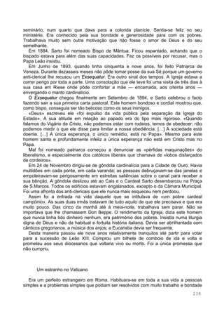 238
seminário, num quarto que dava para a colorida planície. Sentia-se feliz no seu
ministério. Era conhecido pela sua bondade e generosidade para com os pobres.
Trabalhava muito sem outra motivação que não fosse o amor de Deus e do seu
semelhante.
Em 1884, Sarto foi nomeado Bispo de Mântua. Ficou espantado, achando que o
bispado estava para além das suas capacidades. Fez os possíveis por recusar, mas o
Papa Leão insistiu.
Em Junho de 1893, quando tinha cinquenta e nove anos, foi feito Patriarca de
Veneza. Durante dezasseis meses não pôde tomar posse da sua Sé porque um governo
anti-clerical lhe recusou um Exsequatur. Era outro sinal dos tempos. A Igreja estava a
correr perigo por toda a parte. Uma consolação que ele teve foi uma visita de três dias à
sua casa em Riese onde pôde confortar a mãe — encamada, aos oitenta anos —
envergando o manto cardinalício.
O Exsequatur chegou finalmente em Setembro de 1894, e Sarto celebrou o facto
fazendo sair a sua primeira carta pastoral. Este homem bondoso e cordial mostrou que,
como bispo, conseguia ser tão belicoso como os seus inimigos.
«Deus» escreveu ele «foi expulso da vida pública pela separação da Igreja do
Estado». A sua atitude em relação ao papado era do tipo mais rigoroso. «Quando
falamos do Vigário de Cristo, não podemos estar com rodeios, temos de obedecer; não
podemos medir o que ele disse para limitar a nossa obediência. […] A sociedade está
doente. […] A única esperança, o único remédio, está no Papa». Mesmo para este
homem santo e profundamente infeliz a única esperança não está em Cristo mas no
Papa.
Mal foi nomeado patriarca começou a denunciar as «pérfidas maquinações» do
liberalismo, e especialmente dos católicos liberais que chamava de «lobos disfarçados
de cordeiros».
Em 24 de Novembro dirigiu-se de gôndola cardinalícia para a Cidade de Ouro. Havia
multidões em cada ponte, em cada varanda; as pessoas debruçavam-se das janelas e
empoleiravam-se perigosamente em estreitas saliências sobre o canal para receber a
sua bênção. A gôndola deslizou até ao Cais e o Cardeal Sarto desembarcou na Praça
de S.Marcos. Todos os edifícios estavam engalanados, excepto o da Câmara Municipal.
Foi uma afronta dos anti-clericais que ele nunca mais esqueceu nem perdoou.
Assim foi a entrada na vida daquele que se intitulava de «um pobre cardeal
campónio». As suas duas irmãs tratavam de tudo aquilo de que ele precisava e que era
muito pouco. Das cinco da manhã até à meia-noite, trabalhava sem parar. Não se
importava que lhe chamassem Don Beppe. O rendimento da Igreja, dizia este homem
que nunca tinha tido dinheiro nenhum, era património dos pobres. Insistia numa liturgia
digna de Deus e não da habitual e fortuita história italiana. Devia ser abrilhantada com
cânticos gregorianos, a música dos anjos; a Eucaristia devia ser frequente.
Desta maneira passou ele nove anos relativamente tranquilos até partir para votar
para a sucessão de Leão XIII. Comprou um bilhete de comboio de ida e volta e
prometeu aos seus diocesanos que voltaria vivo ou morto. Foi a única promessa que
não cumpriu.
Um estranho no Vaticano
Era um perfeito estrangeiro em Roma. Habituara-se em toda a sua vida a pessoas
simples e a problemas simples que podiam ser resolvidos com muito trabalho e bondade
 