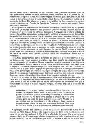 239
pessoal. O seu reinado não viria a ser feliz. Os seus olhos grandes e luminosos eram de
uma permanente tristeza. Os seus ajudantes, como Merry del Val e o Cardeal de Lai,
traziam-lhe não apenas factos, mas interpretações dos factos que o convenciam, se não
estava já convencido, de que a humanidade estava doente. O principal dos males era a
abjuração de Deus. Ele falava em privado e em público da depravação moral, de um
mundo a desfazer-se. Depois da Revolução Francesa, a maioria dos papas, foram
pessimistas incuráveis.
Aquilo que Pio IX vira como um desastre era o advento da democracia. Aquilo que Pio
X via como um mundo moribundo não era senão um novo mundo a nascer. Faziam-se
avanços sem precedentes na ciência e tecnologia. A arqueologia revelava a idade do
mundo. Os cristãos, seguindo as ideias de John Lightfoot, um académico de Cambridge
do século XVII, supunham que a criação tinha tido lugar numa manhã de outono — isto
é, no Hemisfério Norte — no ano 4004 a. C. Mais precisamente, Deus disse «Faça-se
luz» em 23 de Outubro de 4004 a.C. às nove da manhã. Os eruditos andavam agora a
negar que o homem foi criado perfeito, tal como sugeria uma leitura literal do Génesis; o
homem fazia também parte do processo da evolução. Os historiadores revelavam coisas
até então desconhecidas sobre o passado da Igreja, especialmente sobre os anos da
formação. E o mais alarmante de tudo, do ponto de vista de Pio X, era que a exegese
estava a pôr em questão uma interpretação literal do Velho e Novo Testamentos. A Vie
de Jésus de Renan tinha gerado inúmeras obras de “infidelidade”, como Pio IX
profetizara.
Pio X ficou desconcertado com a dimensão da tarefa que Deus lhe reservara a ele,
um camponês de Riese. Mais um exemplo de que Deus escolhe as coisas absurdas do
mundo para confundir os sábios. Ele era o pontífice, a única esperança e remédio para
um mundo doente. Da sua exaltada, quase divina, elevação estava pronto a exigir para
si próprio a obediência cega que ele próprio tinha tido para com Leão XIII. Confiava no
Espírito para o ajudar a salvar a Igreja dos graves perigos que a ameaçavam de dentro.
Havia uma conspiração em marcha no próprio coração da Igreja, estava convencido
disso. Os teólogos, os investigadores das Escrituras aliaram-se com todas as forças anti-
Deus num mundo pós-revolucionário. O seu único objectivo: aniquilar a Igreja.
A segunda encíclica de Pio X apareceu nessa data mágica de 8 de Dezembro de
1904. Era o quinquagésimo aniversário da definição da imaculada concepção. A sua
Carta revela o tipo de espírito que ele trouxe para suportar os problemas com que a
humanidade se estava a debater naqueles tempos, dos mais originais e excitantes da
história.
Adão chorou com o seu castigo, mas viu que Maria despedaçou a
cabeça da serpente. Noé a salvo na Arca antecipou-a. O mesmo se
passou com Abraão quando o seu braço se deteve. E também com
Jacob quando viu na terra uma escada a chegar ao Céu; uma
escada para os anjos de Deus subirem e descerem. Moisés viu-a
nas moitas que se incendiaram e não arderam. David cantou-a
quando dançou diante da arca das promessas de Deus. Elias viu-a
na pequena nuvem que se ergueu do mar. Mas para quê continuar?
A aplicação errada das Escrituras podia ter passado despercebida numa aldeia
obscura da Itália daquele tempo; não augurava nada de bom como meditação de um
papa no período pós-Vaticano I. Ele tinha a plenitude do poder. Era o governador
supremo da Igreja. Pessoalmente infalível, esperavam-se dele, e praticamente só dele,
as respostas a todas as dificuldades que a ciência estava a levantar ao Catolicismo
 