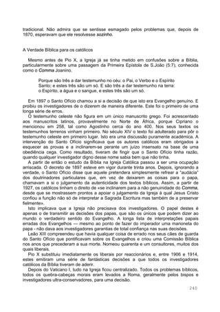 240
tradicional. Não admira que se sentisse esmagado pelos problemas que, depois de
1870, esperavam que ele resolvesse sozinho.
A Verdade Bíblica para os católicos
Mesmo antes de Pio X, a Igreja já se tinha metido em confusões sobre a Bíblia,
particularmente sobre uma passagem da Primeira Epístola de S.João (5:7), conhecida
como o Comma Joanino.
Porque são três a dar testemunho no céu: o Pai, o Verbo e o Espírito
Santo; e estes três são um só. E são três a dar testemunho na terra:
o Espírito, a água e o sangue, e estes três são um só.
Em 1897 o Santo Ofício chamou a si a decisão de que isto era Evangelho genuíno. E
proibiu os investigadores de o dizerem de maneira diferente. Este foi o primeiro de uma
longa série de erros.
O testemunho celeste não figura em um único manuscrito grego. Foi acrescentado
aos manuscritos latinos, provavelmente no Norte de África, porque Cipriano o
mencionou em 258, tal como Agostinho cerca do ano 400. Nos seus textos os
testemunhos terrenos vinham primeiro. No século XIV o texto foi adulterado para pôr o
testemunho celeste em primeiro lugar. Isto era uma discussão puramente académica. A
intervenção do Santo Ofício significava que os autores católicos eram obrigados a
esquecer as provas e a inclinarem-se perante um juízo insensato na base de uma
obediência cega. Como resultado, tiveram de fingir que o Santo Ofício tinha razão,
quando qualquer investigador digno desse nome sabia bem que não tinha.
A partir de então o estudo da Bíblia na Igreja Católica passou a ser uma ocupação
arriscada. O decreto de 1897 esteve em vigor durante trinta anos. Depois, ignorando a
verdade, o Santo Ofício disse que aquele pretendera simplesmente refrear a “audácia”
dos doutrinadores particulares que, em vez de deixarem as coisas para o papa,
chamavam a si o julgamento da autenticidade dos textos bíblicos. Assim, a partir de
1927, os católicos tinham o direito de «se inclinarem para a não genuinidade do Comma,
desde que se mostrassem prontos a apoiar o julgamento da Igreja à qual Jesus Cristo
confiou a função não só de interpretar a Sagrada Escritura mas também de a preservar
fielmente».
Isto implicava que a Igreja não precisava dos investigadores. O papel destes é
apenas o de transmitir as decisões dos papas, que são os únicos que podem dizer ao
mundo o verdadeiro sentido do Evangelho. A longa lista de interpretações papais
erradas dos Evangelhos — mesmo ao ponto de fazer do imperador uma marioneta do
papa - não dava aos investigadores garantias de total confiança nas suas decisões.
Leão XIII compreendeu que havia qualquer coisa de errado nos seus cães de guarda
do Santo Ofício que pontificavam sobre os Evangelhos e criou uma Comissão Bíblica
nos anos que precederam a sua morte. Nomeou quarenta e um consultores, muitos dos
quais liberais.
Pio X substituiu imediatamente os liberais por reaccionários e, entre 1906 e 1914,
estes emitiram uma série de fantásticas decisões a que todos os investigadores
católicos da Bíblia tiveram de aderir.
Depois do Vaticano I, tudo na Igreja ficou centralizado. Todos os problemas bíblicos,
todos os quebra-cabeças morais eram levados a Roma, geralmente pelos bispos e
investigadores ultra-conservadores, para uma decisão.
 