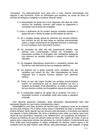 242
“inovações”. Foi particularmente duro para com a mais recente interpretação dos
dogmas e das Escrituras. Entre as afirmações que escolheu ao acaso de entre os
escritos de teólogos e exegetas a condenar estavam estas:
2. A interpretação da Igreja dos Livros Sagrados não deve de modo
nenhum ser rejeitada; contudo, está sujeita ao julgamento e
correcção mais exactos dos exegetas.
5. Como o sedimento da Fé contém apenas verdades reveladas, a
Igreja não tem o direito de julgar as afirmações da ciência.
12. Se o exegeta deseja aplicar-se utilmente aos estudos bíblicos,
tem primeiro de pôr de lado todas as opiniões preconcebidas
sobre a origem sobrenatural da Sagrada Escritura e interpretá-
la como qualquer outro documento humano.
16. As narrações de João não são propriamente história, mas
apenas uma contemplação mística do Evangelho. As
exposições contidas no Evangelho são meditações teológicas
que carecem de verdade histórica a respeito do mistério da
salvação.
13. Os exegetas heterodoxos exprimiram o verdadeiro sentido das
Escrituras mais fielmente do que os exegetas católicos.
22. Os dogmas que a Igreja sustenta como revelados não são
verdades que caíram do céu. São interpretações de factos
religiosos que o espírito humano adquiriu com laborioso
esforço.
33. Todos os que não sejam levados por opiniões preconcebidas
podem ver prontamente que ou Jesus professou um erro a
respeito da imediata Vinda Messiânica, ou então a maior parte
da sua doutrina contida nos Evangelhos carece de autoridade.
53. A constituição orgânica da Igreja não é imutável. Tal como a
sociedade humana, a sociedade cristã está sujeita a perpétua
evolução.
Com algumas pequenas restrições, estas afirmações representariam hoje uma
expressão daquilo em que muitos investigadores crêem.
Lamentabili foi uma triste tentativa de reprimir todo o progresso como se se tratasse
de uma seita herética. Pio X deixa muitas vezes a impressão de estar a condenar a sua
própria fantasia. Muito daquilo que ele censura está deturpado e é duvidoso que alguma
vez alguém o tenha defendido. Ele tinha a tendência para meter no mesmo saco tudo
aquilo de que discordava, rotulando-o de «Modernismo, um compêndio de heresias» e
avisava os católicos de que não deviam meter-se nisso. Ele, Vigário de Cristo, é que os
guiaria para a segurança através dos pântanos do mundo moderno. Evidentemente que
tinha razão para preocupações. A Igreja, retrógrada há séculos, estava agora a ser
revelada como tal pela história, pela ciência, pela paleontologia, pela exegese. A Igreja
 
