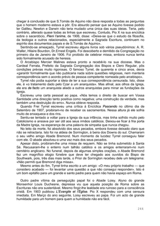 244
chegar à conclusão de que S.Tomás de Aquino não dava resposta a todas as perguntas
que o homem moderno estava a pôr. Era absurdo pensar que se Aquino tivesse podido
ler Galileu, Newton e Darwin não teria mudado uma única das suas ideias. Teria, pelo
contrário, alterado quase todas as linhas que escreveu. Contudo, Pio X na sua encíclica
sobre o sacerdócio, Pieni l’anima, de 1906, disse: «Deixe-se que o estudo da filosofia,
da teologia e outros relacionados, especialmente a Sagrada Escritura, continuem no
espírito dos documentos papais e de S.Tomás de Aquino».
Sentindo-se ameaçado, Tyrrel escreveu alguns livros sob vários pseudónimos: A. R.
Waller, Hilaire Bourdon, Dr.Ernest Engels. Foi descoberto e demitido da Congregação no
primeiro dia de Janeiro de 1906. Foi proibido de celebrar missa, embora nunca tenha
sido formalmente acusado de heresia.
O Arcebispo Mercier Malines estava pronto a recebê-lo na sua diocese. Mas o
Cardeal Ferrata, Prefeito da Sagrada Congregação dos Bispos e Clero Regular, pôs
condições prévias muito rigorosas. O famoso Tyrrel, de quarenta e cinco anos, devia
«garantir formalmente que não publicaria nada sobre questões religiosas, nem manteria
correspondência sem o acordo prévio de pessoa competente nomeada pelo arcebispo».
Tyrrel não podia suportar a ideia de ter a sua correspondência censurada. Isto, disse
ele, é «o tratamento dado pelo Czar a um anarquista». Mas afinal, aos olhos da Igreja,
ele era de facto um anarquista aliado a outros anarquistas para minar as fundações da
Igreja.
Escreveu uma carta pessoal ao papa. «Nós temos o direito de buscar em Vossa
Santidade uma direcção tanto positiva como negativa; uma construção da verdade, mas
também uma destruição do erro». Nunca obteve resposta.
Quando Frei Tyrrel escreveu uma crítica à Encíclica Pascendo no último dia de
Setembro de 1907, proibiram-no de receber os sacramentos. Nessa altura já ele sofria
muito de enxaqueca e dos rins.
Sentiu-se tentado a voltar para a Igreja da sua infância, mas tinha sofrido muito pelo
Catolicismo e ansiava por ser útil aos seus irmãos católicos. Deixou-se ficar à fria porta
da Madre Igreja, na esperança de uma palavra de simpatia que nunca chegou.
No leito da morte, foi absolvido dos seus pecados, embora tivesse deixado claro que
não se retractaria. Isto foi na aldeia de Sorrington, à beira dos Downs do sul. Chamaram
o seu velho amigo Abade Bremond. Num momento de lucidez Tyrrel conseguiu falar
com ele. O abade absolveu-o uma vez mais dos seus pecados.
Apesar disto, proibiram-lhe uma missa de requiem. Não se tinha submetido à Santa
Sé. Recusaram-lhe o enterro num talhão católico e os amigos enterraram-no num
cemitério anglicano. No funeral, depois de algumas simples orações, o Abade Bremond
fez um magnífico elogio fúnebre que deve ter chegado aos ouvidos do Bispo de
Southwark, pois, três dias mais tarde, o Prior de Sorrington recebeu dele um telegrama:
«Não permiti que Bremond diga missa».
Mesmo antes do fim, Tyrrel tinha escrito a um amigo: «O meu próprio trabalho — que
considero acabado — foi levantar uma questão a que não consegui responder». Isto é
um bom epitáfio para um grande e santo padre para quem não havia espaço em Roma.
Outro padre vítima da perseguição papal foi o Abade Loisy. Aluno do grande
Monsenhor Louis Duchesne, depressa viu que aquela posição de Roma sobre as
Escrituras não era sustentável. Mesmo fingir-lhe lealdade era ruinoso para a consciência
cristã. Em 1903 publicou L’Evangile et l’Église. Pio X respondeu com uma censura
imediata. Em Março do ano seguinte, Loisy escreveu ao papa. Foi um acto de grande
humildade para um homem para quem a humildade não era fácil.
 