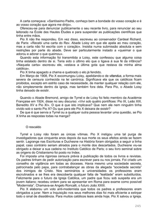 245
A carta começava: «Santíssimo Padre, conheço bem a bondade do vosso coração e é
ao vosso coração que agora me dirijo».
Ofereceu-se para denunciar publicamente o seu recente livro, para renunciar ao seu
leitorado na École des Hautes Études e para suspender as publicações científicas que
tinha entre mãos.
Pio X não lhe respondeu. Em vez disso, escreveu ao conservador Cardeal Richard,
de Paris: «Recebi uma carta do Rev. Abade Loisy em que ele apela ao meu coração,
mas a carta não foi escrita com o coração». Insistia numa submissão absoluta e sem
restrições por parte do abade. Deve ser particularmente instado a «queimar o que
adorou e adorar o que queimou».
Quando esta informação foi transmitida a Loisy, este confessou que alguma coisa
tinha estalado dentro de si. Teria sido o último elo que o ligava à sua fé da infância?
«Naquela carta» escreveu ele, «estava a última gota que restava da minha alma
católica».
Pio X tinha apagado a chama e quebrado o elo já fendido.
Em Março de 1908, Pio X excomungou Loisy, apelidando-o de vitandus, a forma mais
severa de censura conhecida na lei canónica. Significava ela que os católicos ficam
proibidos, excepto em estrito caso de necessidade, de manter qualquer relação com ele,
não simplesmente dentro da igreja, mas também fora dela. Para Pio, o Abade Loisy
tinha deixado de existir.
Quando o Abade Bremond, amigo de Tyrrel e de Loisy foi feito membro da Académie
Française em 1924, disse no seu discurso: «Vivi sob quatro pontífices: Pio IX, Leão XIII,
Benedito XV e Pio XI». O que é que isto implicava? Que nem ele nem ninguém tinha
vivido sob o santo Pio X? Ou que para ele Pio X deixara de existir?
De que é que servia a Tyrrel ou a qualquer outra pessoa levantar uma questão, se Pio
X tinha as respostas todas na manga?
O rescaldo
Tyrrel e Loisy não foram as únicas vítimas. Pio X instigou uma tal purga de
investigadores que cinquenta anos depois da sua morte os seus efeitos ainda se fazem
sentir. Lagrange nas Escrituras e Duchesne na História foram obrigados a seguir a linha
papal, caso contrário seriam atirados para o monte dos descartados. Duchesne viu-se
obrigado a deixar a sua cadeira no Instituto Católico de Paris; o seu livro seminal sobre
as origens do Cristianismo foi posto no Index.
Foi imposta uma rigorosa censura prévia à publicação de todos os livros e revistas.
Os padres tinham de pedir autorização para escrever para ou nos jornais. Foi criado um
conselho de vigilância em todas as dioceses. Havia mesmo uma sociedade secreta,
patrocinada pelo papa, para contrabalançar as obras da alegada “sociedade secreta”
dos inimigos de Cristo. Nos seminários e universidades os professores eram
escrutinados e se lhes era descoberta qualquer falta de “lealdade“ eram substituídos.
Felizmente para o futuro da Igreja Católica, um padre que ficou sob suspeita era um
jovem italiano; recebeu ordem para se apresentar em Roma para exame como possível
“Modernista”. Chamava-se Angelo Roncalli, o futuro João XXIII.
Pio X elaborou um voto anti-modernista que todos os padres e professores eram
obrigados a jurar. Nem a Inquisição nos seus melhores dias foi mais eficiente a extirpar
todo o sinal de dissidência. Para muitos católicos leais ainda hoje, Pio X salvou a Igreja.
 