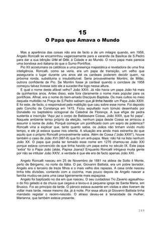 249
15
O Papa que Amava o Mundo
Mas a aparência das coisas não era de facto a de um milagre quando, em 1958,
Angelo Roncalli se encaminhou vagarosamente para a varanda da Basílica de S.Pedro
para dar a sua bênção Urbi et Orbi, à Cidade e ao Mundo. O novo papa mais parecia
uma bondosa avó italiana do que o Sumo Pontífice.
Pio XII acostumara os católicos a uma presença majestática e reveladora de uma fina
inteligência. Roncalli, como se veria, era um papa de transição, um velho que
asseguraria o lugar durante uns anos até os cardeais poderem decidir quem, na
próxima ronda, substituiria o insubstituível. Seria provavelmente Montini, de Milão,
outrora confidente de Pio. Se Montini fosse já cardeal quando o conclave de 1958
começou talvez tivesse sido ele a suceder-lhe logo nessa altura.
E qual o nome deste afável velho? João XXIII. Já não havia um papa João há mais
de quinhentos anos. Antes disso, este fora claramente o nome mais popular para os
pontífices. Afinal, era o nome do bem-amado Discípulo Baptista. Os mais cultos no meio
daquela multidão na Praça de S.Pedro sabiam que já tinha havido um Papa João XXIII.
E foi este, de facto, o responsável pela maldição que caiu sobre esse nome. Foi deposto
pelo Concílio de Constança em 1415. Ficou sepultado num túmulo desenhado por
Donatello no baptistério octogonal da Catedral de Florença. A sua efígie de pedra
sustenta a inscrição “Aqui jaz o corpo de Baldassare Cossa, João XXIII, que foi papa”.
Naquele ambiente tenso próprio da eleição, nenhum papa desde Cossa se arriscou a
assumir o nome de João. Porquê começar um pontificado com um sopro de polémica?
Roncalli viria a explicar que, tanto quanto sabia, os Joãos não tinham vivido muito
tempo, e ele já estava quase nos oitenta. A situação era ainda mais estranha do que
aquilo que o próprio Roncalli provavelmente sabia. Além de Cossa (“João XXIII”), houve
também o caso de João XVI (997-8) que foi um anti-papa. Mais: não há na lista nenhum
João XX. O papa que podia ter tomado esse nome em 1276 chamou-se João XXI
porque estava convencido de que tinha havido um papa extra no século IX. Este papa
“extra“ foi o Papa João (aliás, Papisa Joana)! Enquanto Roncalli intrigava muita gente
por não se intitular João XXIV, a verdade é que ele era de facto apenas João XXI.
Angelo Roncalli nasceu em 25 de Novembro de 1881 na aldeia de Sotto il Monte,
perto de Bérgamo, no norte da Itália. O pai, Giovanni Battista, era um pobre lavrador.
Angelo era o terceiro de treze filhos e o mais velho dos rapazes. A casa onde nasceu
tinha três divisões, contando com a cozinha, mas pouco depois de Angelo nascer a
família mudou-se para uma casa ligeiramente mais espaçosa.
Angelo foi baptizado no dia em que nasceu. O seu cuidadoso Tio Zaverio agasalhou-
o do frio gelado e da chuva que cegava e levou-o à pequena igreja de Santa Maria, em
Brusico. Foi ao principio da tarde. O pároco estava ausente em visitas e eles tiveram de
voltar mais tarde, nesse mesmo dia, já à noite. Por essa altura já Giovanni Battista tinha
mandado registar o recém-nascido. O atraso deveu-se à tenacidade da mulher,
Marianna, que também esteve presente.
 