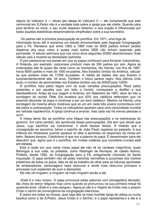 25
depois do Vaticano II — talvez por causa do Vaticano II — ele compreende que este
cerimonial em S.Pedro não é a verdade toda sobre a igreja que ele chefia. Quando pára
para lembrar os vivos, o seu muito disperso rebanho, a sua oração é influenciada por
todas aquelas estatísticas desanimadoras empilhadas sobre a sua secretária.
Os padres são a primeira preocupação do pontífice. Em 1971, uma fuga de
informação levou até à imprensa um estudo encomendado pela Sagrada Congregação
para a Fé. Revelava que entre 1963 e 1969 mais de 8000 padres tinham pedido
dispensa dos seus votos e quase mais outros 3000 não tinham esperado pela
permissão. O estudo estimava que nos cinco anos seguintes 20000 abandonariam. Este
cálculo veio a mostrar-se demasiado optimista.
O pior passava-se nos países em que os papas confiavam para fornecer missionários.
A Holanda, por exemplo, costumava produzir mais de 300 padres por ano. Agora as
ordenações são lá quase tão raras como as montanhas. Na Irlanda, nos fins de 1987,
havia 6000 padres e mais de 1000 ex-padres. Nos Estados Unidos da América, calcula-
se que existam mais de 17000 ex-padres. A média de idades dos que ficaram é
surpreendentemente alta: 54 anos. Também o futuro parece negro. Nos últimos vinte
anos, o número de seminaristas nos Estados Unidos caiu de 50000 para 12000.
O pontífice reza pelos leigos com as suas variadas preocupações. Reza pelos
presentes e por aqueles que, por todo o mundo, começaram a desfilar a sua
desobediência. Antes da sua viagem à América, em Setembro de 1987, deve ter lido a
sondagem da revista Time. Ela revelava que 93% dos católicos defendiam que «é
possível discordar do papa e continuar a ser um bom católico». Mesmo na Irlanda, uma
sondagem da mesma altura mostrava que só um em cada três jovens concordava com
ele sobre a contracepção. Todos os indicadores apontam para uma comunidade mundial
em retirada napoleónica. A igreja continua a ensinar, mas cada vez há menos pessoas a
ouvir.
A missa devia dar ao pontífice uma trégua nas preocupações e na sobrecarga do
governo. Em certo sentido, ela aprofunda essas preocupações. Ele tem que deixar que
Jesus, cujo sacrifício vai comemorar, o alivie desses fardos. À medida que a
consagração se aproxima, talvez o espírito de João Paulo regresse ao passado, à sua
infância em Wadowice quando ajudava no altar e aprendeu os responsos da missa em
latim. Nesses tempos, Catolicismo é que era a palavra do papa. É desanimador para ele
descobrir que, agora que é o pontífice, em muitas matérias que considera cruciais está
em minoria.
Esta a razão por que nesta missa papal ele não vê os cardeais magníficos, quais
flamingos à sua volta, os prelados, como Ratzinger de Munique, de cabelo branco,
Prefeito, desde 1982, da Congregação para a Fé, antigamente chamada de Santa
Inquisição. O papa também não dá pelas manchas vermelhas e purpúreas dos mantos
prelatícios de todos os graus. Não se dá ao trabalho de olhar para as tribunas apinhadas
de embaixadores, personagens reais obscuras e ainda mais obscuros príncipes e
princesas num esplendor de ouro e diamantes.
Ele não vê ninguém; e ninguém vê mais ninguém senão a ele.
«Este é o meu corpo». O papa pronuncia estas palavras com esmagadora devoção,
tão cheio de temor religioso hoje como quando as pronunciou na sua primeira missa há
quarenta anos. «Este é o meu sangue». Agora já não é o Vigário de Cristo mas o próprio
Cristo o centro de convergência da congregação silenciosa.
É assim em todas as missas, quer seja dita na mais humilde igreja de aldeia ou numa
basílica como a de S.Pedro. Jesus Cristo é o Senhor; e o papa representa-o a ele e à
 