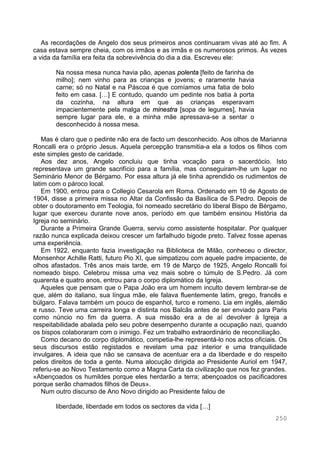 250
As recordações de Angelo dos seus primeiros anos continuaram vivas até ao fim. A
casa estava sempre cheia, com os irmãos e as irmãs e os numerosos primos. Às vezes
a vida da família era feita da sobrevivência do dia a dia. Escreveu ele:
Na nossa mesa nunca havia pão, apenas polenta [feito de farinha de
milho]; nem vinho para as crianças e jovens; e raramente havia
carne; só no Natal e na Páscoa é que comíamos uma fatia de bolo
feito em casa. […] E contudo, quando um pedinte nos batia à porta
da cozinha, na altura em que as crianças esperavam
impacientemente pela malga de minestra [sopa de legumes], havia
sempre lugar para ele, e a minha mãe apressava-se a sentar o
desconhecido à nossa mesa.
Mas é claro que o pedinte não era de facto um desconhecido. Aos olhos de Marianna
Roncalli era o próprio Jesus. Aquela percepção transmitia-a ela a todos os filhos com
este simples gesto de caridade.
Aos dez anos, Angelo concluiu que tinha vocação para o sacerdócio. Isto
representava um grande sacrifício para a família, mas conseguiram-lhe um lugar no
Seminário Menor de Bérgamo. Por essa altura já ele tinha aprendido os rudimentos de
latim com o pároco local.
Em 1900, entrou para o Collegio Cesarola em Roma. Ordenado em 10 de Agosto de
1904, disse a primeira missa no Altar da Confissão da Basílica de S.Pedro. Depois de
obter o doutoramento em Teologia, foi nomeado secretário do liberal Bispo de Bérgamo,
lugar que exerceu durante nove anos, período em que também ensinou História da
Igreja no seminário.
Durante a Primeira Grande Guerra, serviu como assistente hospitalar. Por qualquer
razão nunca explicada deixou crescer um farfalhudo bigode preto. Talvez fosse apenas
uma experiência.
Em 1922, enquanto fazia investigação na Biblioteca de Milão, conheceu o director,
Monsenhor Achille Ratti, futuro Pio XI, que simpatizou com aquele padre impaciente, de
olhos afastados. Três anos mais tarde, em 19 de Março de 1925, Angelo Roncalli foi
nomeado bispo. Celebrou missa uma vez mais sobre o túmulo de S.Pedro. Já com
quarenta e quatro anos, entrou para o corpo diplomático da Igreja.
Aqueles que pensam que o Papa João era um homem inculto devem lembrar-se de
que, além do italiano, sua língua mãe, ele falava fluentemente latim, grego, francês e
búlgaro. Falava também um pouco de espanhol, turco e romeno. Lia em inglês, alemão
e russo. Teve uma carreira longa e distinta nos Balcãs antes de ser enviado para Paris
como núncio no fim da guerra. A sua missão era a de aí devolver à Igreja a
respeitabilidade abalada pelo seu pobre desempenho durante a ocupação nazi, quando
os bispos colaboraram com o inimigo. Fez um trabalho extraordinário de reconciliação.
Como decano do corpo diplomático, competia-lhe representá-lo nos actos oficiais. Os
seus discursos estão registados e revelam uma paz interior e uma tranquilidade
invulgares. A ideia que não se cansava de acentuar era a da liberdade e do respeito
pelos direitos de toda a gente. Numa alocução dirigida ao Presidente Auriol em 1947,
referiu-se ao Novo Testamento como a Magna Carta da civilização que nos fez grandes.
«Abençoados os humildes porque eles herdarão a terra; abençoados os pacificadores
porque serão chamados filhos de Deus».
Num outro discurso de Ano Novo dirigido ao Presidente falou de
liberdade, liberdade em todos os sectores da vida […]
 