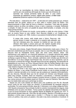 251
Entre as recordações da minha infância ainda nutro especial
carinho por uma poderosa afirmação de Cícero que nós tínhamos de
aprender nas nossas primeiras lições de latim: é uma nobre
expressão de sabedoria romana: Legum servi sumus, ut liberi esse
possumus (Estamos sujeitos à lei para sermos livres).
Por esta altura — estávamos em 1947 — já ele dizia em cartas pessoais que, embora
estivesse bem de saúde, estava já «a ficar velho e mostro sinais da idade». Era
inequivocamente o Papa João tal como a história o recordará. Tudo nele era grande,
excepto a altura: os olhos, as orelhas, a boca, o nariz, o pescoço, o coração. Sobretudo
o coração. O rosto era como um puzzle de peças desirmanadas, o coração, uma das
obras primas de Deus.
Embora fosse um homem do mundo, nunca perdeu a visão de uma criança. A falar
com os jovens ficava no seu melhor. Num discurso dirigido a um Congresso de
Juventude, em Angers, em 1946, revelou a sua postura fundamental em relação à vida.
A vossa vida, jovens, está virada para o futuro. Peço-vos: não
percam tempo a culpar o presente ou a suspirar pelo passado, que
não tem interesse para vós, excepto na medida em que vos pode
oferecer úteis lições e avisos para que não repitam aqueles erros
que foram e ainda são fatais para os homens e para as nações.
Tal como uma criança, Angelo Roncalli estava inteiramente virado para o futuro. Foi
este dom inestimável que ele trouxe ao papado. Isto e a sua intrepidez absoluta. No seu
discurso final ao Presidente Auriol, após oito anos como decano, disse: «Se
mantivermos uma sólida fé, um invencível optimismo e o coração sensível aos apelos
sinceros à fraternidade humana e cristã, todos temos direito à coragem de esperar com
confiança a ajuda de Deus». Amor, amizade, optimismo eram virtudes que ele tinha em
abundância. E os seus colegas reconheciam isso, tal como os seus opositores, que se
recusavam a chamar-lhe inimigo. Roncalli ficava fora de tais categorias. No banquete de
despedida em sua honra, em Paris, Edouard Herriot, líder do Partido Radical, deu o seu
próprio testemunho. «Se todos os padres fossem como o Núncio Roncalli» disse ele,
«não restaria ninguém anti-clerical».
Era altura de tomar o seu novo lugar de Patriarca de Veneza. Numa cerimónia no
Palácio do Eliseu, o seu amigo Presidente Auriol insistiu no seu já antigo privilégio de
conferir o barrete vermelho a um homem que ele acabara por respeitar profundamente.
No seu discurso, Roncalli disse que iria ter sempre em Veneza uma lâmpada acesa
pelos seus amigos. Cuidado, disse em resposta o vice-decano, o General canadiano
Varrier. «Todos nós somos vossos amigos e quando formos a Veneza, a primeira coisa
que vamos procurar é a lâmpada acesa em frente da casa do Patriarca. Nós sabemos
que nos basta bater para que a porta logo se abra».
Depois de uma curta estadia em Roma para uma audiência com Pio XII, Roncalli
tomou conta do seu novo cargo em Veneza. A grandiosidade da recepção deixou-o
confundido. Foi uma semana triunfal, disse ele. E escreveu a um antigo colega de Paris:
«Oh! Quanto entusiasmo! Que entrada triunfal no cenário incomparável da Laguna, toda
enfeitada como se para uma festa». Tomou posse da catedral oitocentista de S.Marcos,
a que os turcos trouxeram os seus padrões depois da Batalha de Lepanto em 1571. A
esta grande diocese disse ele: «Sou filho de pais pobres. Mandou a Providência que eu
deixasse a minha casa e saísse para o mundo. […] Pensai no vosso arcebispo não
como um político, mas como um pastor». Era este o seu tema constante e invariável. O
 