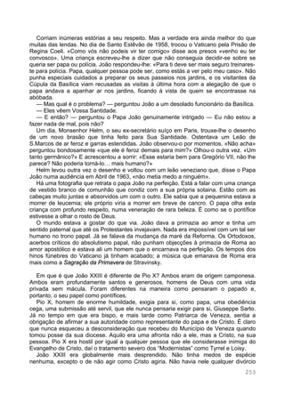 253
Corriam inúmeras estórias a seu respeito. Mas a verdade era ainda melhor do que
muitas das lendas. No dia de Santo Estêvão de 1958, trocou o Vaticano pela Prisão de
Regina Coeli. «Como vós não podeis vir ter comigo» disse aos presos «venho eu ter
convosco». Uma criança escreveu-lhe a dizer que não conseguia decidir-se sobre se
queria ser papa ou polícia. João respondeu-lhe: «Para ti deve ser mais seguro treinares-
te para polícia. Papa, qualquer pessoa pode ser, como estás a ver pelo meu caso». Não
punha especiais cuidados a preparar os seus passeios nos jardins, e os visitantes da
Cúpula da Basílica viam recusadas as visitas à última hora com a alegação de que o
papa andava a apanhar ar nos jardins, ficando à vista de quem se encontrasse na
abóbada.
— Mas qual é o problema? — perguntou João a um desolado funcionário da Basílica.
— Eles vêem Vossa Santidade.
— E então? — perguntou o Papa João genuinamente intrigado — Eu não estou a
fazer nada de mal, pois não?
Um dia, Monsenhor Helm, o seu ex-secretário suíço em Paris, trouxe-lhe o desenho
de um novo brasão que tinha feito para Sua Santidade. Ostentava um Leão de
S.Marcos de ar feroz e garras estendidas. João observou-o por momentos. «Não acha»
perguntou bondosamente «que ele é feroz demais para mim?» Olhou-o outra vez. «Um
tanto germânico?» E acrescentou a sorrir: «Esse estaria bem para Gregório VII, não lhe
parece? Não poderia torná-lo… mais humano?»
Helm levou outra vez o desenho e voltou com um leão veneziano que, disse o Papa
João numa audiência em Abril de 1963, «não metia medo a ninguém».
Há uma fotografia que retrata o papa João na perfeição. Está a falar com uma criança
de vestido branco de comunhão que condiz com a sua própria sotaina. Estão com as
cabeças muito juntas e absorvidos um com o outro. Ele sabia que a pequenina estava a
morrer de leucemia; ele próprio viria a morrer em breve de cancro. O papa olha esta
criança com profundo respeito, numa veneração de rara beleza. É como se o pontífice
estivesse a olhar o rosto de Deus.
O mundo estava a gostar do que via. João dava a primazia ao amor e tinha um
sentido paternal que até os Protestantes invejavam. Nada era impossível com um tal ser
humano no trono papal. Já se falava da mudança da maré da Reforma. Os Ortodoxos,
acerbos críticos do absolutismo papal, não punham objecções à primazia de Roma ao
amor apostólico e estava ali um homem que o encarnava na perfeição. Os tempos dos
hinos fúnebres do Vaticano já tinham acabado; a música que emanava de Roma era
mais como a Sagração da Primavera de Stravinsky.
Em que é que João XXIII é diferente de Pio X? Ambos eram de origem camponesa.
Ambos eram profundamente santos e generosos, homens de Deus com uma vida
privada sem mácula. Foram diferentes na maneira como pensaram o papado e,
portanto, o seu papel como pontífices.
Pio X, homem de enorme humildade, exigia para si, como papa, uma obediência
cega, uma submissão até servil, que ele nunca pensaria exigir para si, Giuseppe Sarto.
Já no tempo em que era bispo, e mais tarde como Patriarca de Veneza, sentia a
obrigação de afirmar a sua autoridade como representante do papa e de Cristo. É claro
que nunca esqueceu a desconsideração que recebeu do Município de Veneza quando
tomou posse da sua diocese. Aquilo era uma afronta não a ele, mas a Cristo, na sua
pessoa. Pio X era hostil por igual a qualquer pessoa que ele considerasse inimiga do
Evangelho de Cristo, daí o tratamento severo dos “Modernistas” como Tyrrel e Loisy.
João XXIII era globalmente mais desprendido. Não tinha medos de espécie
nenhuma, excepto o de não agir como Cristo agiria. Não havia nele qualquer divórcio
 