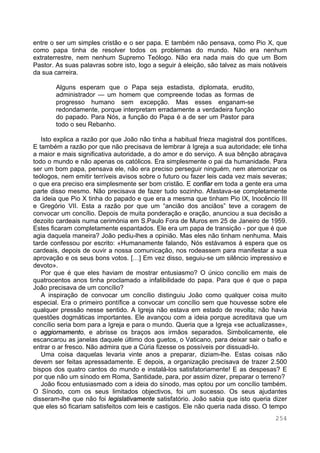 254
entre o ser um simples cristão e o ser papa. E também não pensava, como Pio X, que
como papa tinha de resolver todos os problemas do mundo. Não era nenhum
extraterrestre, nem nenhum Supremo Teólogo. Não era nada mais do que um Bom
Pastor. As suas palavras sobre isto, logo a seguir à eleição, são talvez as mais notáveis
da sua carreira.
Alguns esperam que o Papa seja estadista, diplomata, erudito,
administrador — um homem que compreende todas as formas de
progresso humano sem excepção. Mas esses enganam-se
redondamente, porque interpretam erradamente a verdadeira função
do papado. Para Nós, a função do Papa é a de ser um Pastor para
todo o seu Rebanho.
Isto explica a razão por que João não tinha a habitual frieza magistral dos pontífices.
E também a razão por que não precisava de lembrar à Igreja a sua autoridade; ele tinha
a maior e mais significativa autoridade, a do amor e do serviço. A sua bênção abraçava
todo o mundo e não apenas os católicos. Era simplesmente o pai da humanidade. Para
ser um bom papa, pensava ele, não era preciso perseguir ninguém, nem atemorizar os
teólogos, nem emitir terríveis avisos sobre o futuro ou fazer leis cada vez mais severas;
o que era preciso era simplesmente ser bom cristão. E confiar em toda a gente era uma
parte disso mesmo. Não precisava de fazer tudo sozinho. Afastava-se completamente
da ideia que Pio X tinha do papado e que era a mesma que tinham Pio IX, Inocêncio III
e Gregório VII. Esta a razão por que um “ancião dos anciãos” teve a coragem de
convocar um concílio. Depois de muita ponderação e oração, anunciou a sua decisão a
dezoito cardeais numa cerimónia em S.Paulo Fora de Muros em 25 de Janeiro de 1959.
Estes ficaram completamente espantados. Ele era um papa de transição - por que é que
agia daquela maneira? João pediu-lhes a opinião. Mas eles não tinham nenhuma. Mais
tarde confessou por escrito: «Humanamente falando, Nós estávamos à espera que os
cardeais, depois de ouvir a nossa comunicação, nos rodeassem para manifestar a sua
aprovação e os seus bons votos. […] Em vez disso, seguiu-se um silêncio impressivo e
devoto».
Por que é que eles haviam de mostrar entusiasmo? O único concílio em mais de
quatrocentos anos tinha proclamado a infalibilidade do papa. Para que é que o papa
João precisava de um concílio?
A inspiração de convocar um concílio distinguiu João como qualquer coisa muito
especial. Era o primeiro pontífice a convocar um concílio sem que houvesse sobre ele
qualquer pressão nesse sentido. A Igreja não estava em estado de revolta; não havia
questões dogmáticas importantes. Ele avançou com a ideia porque acreditava que um
concílio seria bom para a Igreja e para o mundo. Queria que a Igreja «se actualizasse»,
o aggiornamento, e abrisse os braços aos irmãos separados. Simbolicamente, ele
escancarou as janelas daquele último dos guetos, o Vaticano, para deixar sair o bafio e
entrar o ar fresco. Não admira que a Cúria fizesse os possíveis por dissuadi-lo.
Uma coisa daquelas levaria vinte anos a preparar, diziam-lhe. Estas coisas não
devem ser feitas apressadamente. E depois, a organização precisava de trazer 2.500
bispos dos quatro cantos do mundo e instalá-los satisfatoriamente! E as despesas? E
por que não um sínodo em Roma, Santidade, para, por assim dizer, preparar o terreno?
João ficou entusiasmado com a ideia do sínodo, mas optou por um concílio também.
O Sínodo, com os seus limitados objectivos, foi um sucesso. Os seus ajudantes
disseram-lhe que não foi legislativamente satisfatório. João sabia que isto queria dizer
que eles só ficariam satisfeitos com leis e castigos. Ele não queria nada disso. O tempo
 
