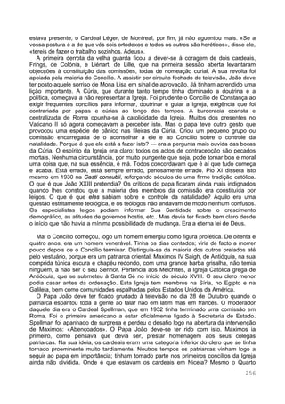 256
estava presente, o Cardeal Léger, de Montreal, por fim, já não aguentou mais. «Se a
vossa postura é a de que vós sois ortodoxos e todos os outros são heréticos», disse ele,
«tereis de fazer o trabalho sozinhos. Adeus».
A primeira derrota da velha guarda ficou a dever-se à coragem de dois cardeais,
Frings, de Colónia, e Liénart, de Lille, que na primeira sessão aberta levantaram
objecções à constituição das comissões, todas de nomeação curial. A sua revolta foi
apoiada pela maioria do Concílio. A assistir por circuito fechado de televisão, João deve
ter posto aquele sorriso de Mona Lisa em sinal de aprovação. Já tinham aprendido uma
lição importante. A Cúria, que durante tanto tempo tinha dominado a doutrina e a
política, começava a não representar a Igreja. Foi prudente o Concílio de Constança ao
exigir frequentes concílios para informar, doutrinar e guiar a Igreja, exigência que foi
contrariada por papas e cúrias ao longo dos tempos. A burocracia czarista e
centralizada de Roma opunha-se à catolicidade da Igreja. Muitos dos presentes no
Vaticano II só agora começavam a perceber isto. Mas o papa teve outro gesto que
provocou uma espécie de pânico nas fileiras da Cúria. Criou um pequeno grupo ou
comissão encarregada de o aconselhar a ele e ao Concílio sobre o controle da
natalidade. Porque é que ele está a fazer isto? — era a pergunta mais ouvida das bocas
da Cúria. O espírito da Igreja era claro: todos os actos de contracepção são pecados
mortais. Nenhuma circunstância, por muito pungente que seja, pode tornar boa e moral
uma coisa que, na sua essência, é má. Todos concordavam que é aí que tudo começa
e acaba. Está errado, está sempre errado, penosamente errado. Pio XI dissera isto
mesmo em 1930 na Casti connubii, reforçando séculos de uma firme tradição católica.
O que é que João XXIII pretendia? Os críticos do papa ficaram ainda mais indignados
quando lhes constou que a maioria dos membros da comissão era constituída por
leigos. O que é que eles sabiam sobre o controle da natalidade? Aquilo era uma
questão estritamente teológica, e os teólogos não andavam de modo nenhum confusos.
Os especialistas leigos podiam informar Sua Santidade sobre o crescimento
demográfico, as atitudes de governos hostis, etc.. Mas devia ter ficado bem claro desde
o início que não havia a mínima possibilidade de mudança. Era a eterna lei de Deus.
Mal o Concílio começou, logo um homem emergiu como figura profética. De oitenta e
quatro anos, era um homem venerável. Tinha os dias contados; viria de facto a morrer
pouco depois de o Concílio terminar. Distinguia-se da maioria dos outros prelados até
pelo vestuário, porque era um patriarca oriental. Maximos IV Saigh, de Antióquia, na sua
comprida túnica escura e chapéu redondo, com uma grande barba grisalha, não temia
ninguém, a não ser o seu Senhor. Pertencia aos Melchites, a Igreja Católica grega de
Antióquia, que se submeteu à Santa Sé no início do século XVIII. O seu clero menor
podia casar antes da ordenação. Esta Igreja tem membros na Síria, no Egipto e na
Galileia, bem como comunidades espalhadas pelos Estados Unidos da América.
O Papa João deve ter ficado grudado à televisão no dia 28 de Outubro quando o
patriarca espantou toda a gente ao falar não em latim mas em francês. O moderador
daquele dia era o Cardeal Spellman, que em 1932 tinha terminado uma comissão em
Roma. Foi o primeiro americano a estar oficialmente ligado à Secretaria de Estado.
Spellman foi apanhado de surpresa e perdeu o desafio logo na abertura da intervenção
de Maximos: «Abençoados». O Papa João deve-se ter rido com isto. Maximos ia
primeiro, como pensava que devia ser, prestar homenagem aos seus colegas
patriarcas. Na sua ideia, os cardeais eram uma categoria inferior do clero que se tinha
tornado proeminente muito tardiamente. Noutros tempos os patriarcas vinham logo a
seguir ao papa em importância; tinham tomado parte nos primeiros concílios da Igreja
ainda não dividida. Onde é que estavam os cardeais em Niceia? Mesmo o Quarto
 