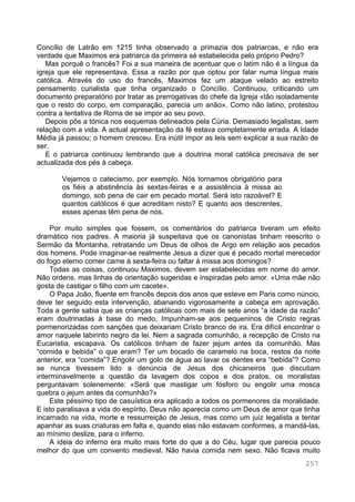 257
Concílio de Latrão em 1215 tinha observado a primazia dos patriarcas, e não era
verdade que Maximos era patriarca da primeira sé estabelecida pelo próprio Pedro?
Mas porquê o francês? Foi a sua maneira de acentuar que o latim não é a língua da
igreja que ele representava. Essa a razão por que optou por falar numa língua mais
católica. Através do uso do francês, Maximos fez um ataque velado ao estreito
pensamento curialista que tinha organizado o Concílio. Continuou, criticando um
documento preparatório por tratar as prerrogativas do chefe da Igreja «tão isoladamente
que o resto do corpo, em comparação, parecia um anão». Como não latino, protestou
contra a tentativa de Roma de se impor ao seu povo.
Depois pôs a tónica nos esquemas delineados pela Cúria. Demasiado legalistas, sem
relação com a vida. A actual apresentação da fé estava completamente errada. A Idade
Média já passou; o homem cresceu. Era inútil impor as leis sem explicar a sua razão de
ser.
E o patriarca continuou lembrando que a doutrina moral católica precisava de ser
actualizada dos pés à cabeça.
Vejamos o catecismo, por exemplo. Nós tornamos obrigatório para
os fiéis a abstinência às sextas-feiras e a assistência à missa ao
domingo, sob pena de cair em pecado mortal. Será isto razoável? E
quantos católicos é que acreditam nisto? E quanto aos descrentes,
esses apenas têm pena de nós.
Por muito simples que fossem, os comentários do patriarca tiveram um efeito
dramático nos padres. A maioria já suspeitava que os canonistas tinham reescrito o
Sermão da Montanha, retratando um Deus de olhos de Argo em relação aos pecados
dos homens. Pode imaginar-se realmente Jesus a dizer que é pecado mortal merecedor
do fogo eterno comer carne à sexta-feira ou faltar à missa aos domingos?
Todas as coisas, continuou Maximos, devem ser estabelecidas em nome do amor.
Não ordens, mas linhas de orientação sugeridas e inspiradas pelo amor. «Uma mãe não
gosta de castigar o filho com um cacete».
O Papa João, fluente em francês depois dos anos que esteve em Paris como núncio,
deve ter seguido esta intervenção, abanando vigorosamente a cabeça em aprovação.
Toda a gente sabia que as crianças católicas com mais de sete anos “a idade da razão”
eram doutrinadas à base do medo. Impunham-se aos pequeninos de Cristo regras
pormenorizadas com sanções que deixariam Cristo branco de ira. Era difícil encontrar o
amor naquele labirinto negro da lei. Nem a sagrada comunhão, a recepção de Cristo na
Eucaristia, escapava. Os católicos tinham de fazer jejum antes da comunhão. Mas
“comida e bebida” o que eram? Ter um bocado de caramelo na boca, restos da noite
anterior, era “comida”? Engolir um golo de água ao lavar os dentes era “bebida”? Como
se nunca tivessem lido a denúncia de Jesus dos chicaneiros que discutiam
interminavelmente a questão da lavagem dos copos e dos pratos, os moralistas
perguntavam solenemente: «Será que mastigar um fósforo ou engolir uma mosca
quebra o jejum antes da comunhão?»
Este péssimo tipo de casuística era aplicado a todos os pormenores da moralidade.
E isto paralisava a vida do espírito. Deus não aparecia como um Deus de amor que tinha
incarnado na vida, morte e ressurreição de Jesus, mas como um juiz legalista a tentar
apanhar as suas criaturas em falta e, quando elas não estavam conformes, a mandá-las,
ao mínimo deslize, para o inferno.
A ideia do inferno era muito mais forte do que a do Céu, lugar que parecia pouco
melhor do que um convento medieval. Não havia comida nem sexo. Não ficava muito
 