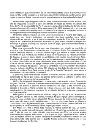 258
clara a razão por que precisávamos de um corpo ressuscitado. O que é que uma pessoa
fazia no Céu senão entregar-se a exercícios altamente intelectuais, contemplando sem
cessar a essência divina, como se a morte nos deixasse uma obsessão pela teologia?
Quanto mais se prolongava o Concílio, mais os conservadores se viam a travar uma
luta de retaguarda. Estavam a bater em retirada em todas as frentes. O Manual dos
Erros de Pio IX, a Lamentabili de Pio X estavam a ser postos de lado pelo Concílio como
se nunca tivessem sido escritos. Eles sabiam que João XXIII tinha cometido um erro. As
posições por eles consideradas como doutrina católica sagrada e irrevogável estavam a
ser alegremente abandonadas pela enorme maioria dos padres.
O Concílio estava a revelar-se como uma educação para a maioria dos bispos. As
ideias que eles tinham acalentado no segredo dos seus corações como talvez
idiossincráticas estavam a vir à tona e a conseguir aceitação. Esta lição era crucial:
longe de ser uma instituição imutável, a vocação da Igreja era mudar com os tempos em
mudança. A Igreja é tão amiga da tradição, dizia um bispo, que anda constantemente a
forjar novas tradições.
Mas uma preocupação havia que nas discussões em privado se mantinha à
superfície e por fim encontrou expressão nos documentos finais. Por causa do mito de
ensinar verdades eternas, o Concílio queria negar que estava a mudar no próprio
momento em que mudava para melhor. Falava-se de “evolução” ou “desenvolvimento“
da doutrina, o que em alguns casos era verdadeiro, mas noutros manifestamente falso.
A metáfora não explicava a mudança, apenas tornava obscuro o que estava realmente a
acontecer. Uma bolota evolui “miraculosamente” para carvalho e não para barco. Como
dizia um escritor católico: «A Igreja começou com o princípio da tolerância absoluta e
acabou no princípio da fogueira». Era isto o verdadeiro “desenvolvimento”? Da mesma
maneira, todos os pontífices do século XIX falavam da liberdade de culto como insana,
ateísta, um insulto a Deus. Será que era “evolução” o Concílio Vaticano II querer incluir a
liberdade de culto nos direitos do homem?
À parte isto, uma outra falha se revelaria num futuro próximo. Em vez de repensar a
constituição da Igreja por inteiro, os padres consideraram o Vaticano I como obra
acabada e fixa nos seus próprios acrescentos.
O Concílio Vaticano I tinha deixado o papa como praticamente o único Protestante
da Igreja Católica. O Vaticano II apenas acrescentou bonitas palavras sobre o magistério
episcopal. Na prática, o concílio anterior continuava em vigor. E era inevitável que,
acabado o Concílio, a Cúria tomasse as rédeas e fizesse com que tudo voltasse ao
estado anterior. Haveria uma promessa de um sínodo de bispos, mas este era apenas
um órgão consultivo.
Mas quando a primeira sessão do Concílio chegou ao fim, em 8 de Dezembro de
1962, ninguém, católico ou não católico, duvidava de que a Igreja Católica começava a
mudar-se como um todo para o século XX. No seu discurso de encerramento João fez
saber que não estava muito satisfeito com o ritmo do progresso. Instou os bispos a
continuarem com o aggiornamento, que, como em surdina dizia um cardeal da Cúria, era
aquilo que Pio IX tinha condenado na 80ª proposição do seu Manual.
Em Março de 1963, o Papa João recebeu o Prémio Balsan da Paz. Os quatro
soviéticos do comité foram obviamente instruídos por Khrushchev no sentido de votarem
nele. E ele foi uma vez mais criticado pelos membros da Cúria por apertar «mãos
manchadas de sangue». Além disso, o que é que um papa, Vigário de Cristo, anda a
fazer ao receber prémios de terceira categoria de comités seculares? O homem era um
cripto-comunista. Não admira que o Izvestia tivesse publicado integralmente o seu
discurso de abertura do Concílio.
 