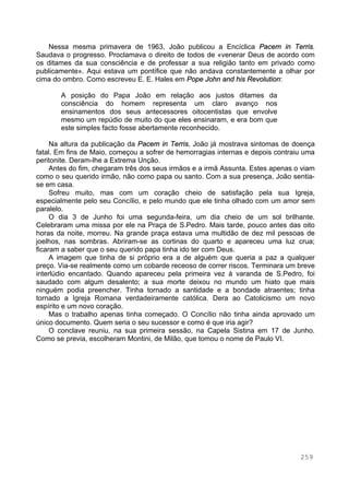 259
Nessa mesma primavera de 1963, João publicou a Encíclica Pacem in Terris.
Saudava o progresso. Proclamava o direito de todos de «venerar Deus de acordo com
os ditames da sua consciência e de professar a sua religião tanto em privado como
publicamente». Aqui estava um pontífice que não andava constantemente a olhar por
cima do ombro. Como escreveu E. E. Hales em Pope John and his Revolution:
A posição do Papa João em relação aos justos ditames da
consciência do homem representa um claro avanço nos
ensinamentos dos seus antecessores oitocentistas que envolve
mesmo um repúdio de muito do que eles ensinaram, e era bom que
este simples facto fosse abertamente reconhecido.
Na altura da publicação da Pacem in Terris, João já mostrava sintomas de doença
fatal. Em fins de Maio, começou a sofrer de hemorragias internas e depois contraiu uma
peritonite. Deram-lhe a Extrema Unção.
Antes do fim, chegaram três dos seus irmãos e a irmã Assunta. Estes apenas o viam
como o seu querido irmão, não como papa ou santo. Com a sua presença, João sentia-
se em casa.
Sofreu muito, mas com um coração cheio de satisfação pela sua Igreja,
especialmente pelo seu Concílio, e pelo mundo que ele tinha olhado com um amor sem
paralelo.
O dia 3 de Junho foi uma segunda-feira, um dia cheio de um sol brilhante.
Celebraram uma missa por ele na Praça de S.Pedro. Mais tarde, pouco antes das oito
horas da noite, morreu. Na grande praça estava uma multidão de dez mil pessoas de
joelhos, nas sombras. Abriram-se as cortinas do quarto e apareceu uma luz crua;
ficaram a saber que o seu querido papa tinha ido ter com Deus.
A imagem que tinha de si próprio era a de alguém que queria a paz a qualquer
preço. Via-se realmente como um cobarde receoso de correr riscos. Terminara um breve
interlúdio encantado. Quando apareceu pela primeira vez à varanda de S.Pedro, foi
saudado com algum desalento; a sua morte deixou no mundo um hiato que mais
ninguém podia preencher. Tinha tornado a santidade e a bondade atraentes; tinha
tornado a Igreja Romana verdadeiramente católica. Dera ao Catolicismo um novo
espírito e um novo coração.
Mas o trabalho apenas tinha começado. O Concílio não tinha ainda aprovado um
único documento. Quem seria o seu sucessor e como é que iria agir?
O conclave reuniu, na sua primeira sessão, na Capela Sistina em 17 de Junho.
Como se previa, escolheram Montini, de Milão, que tomou o nome de Paulo VI.
 
