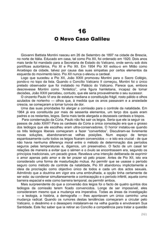 261
16
O Novo Caso Galileu
Giovanni Battista Montini nasceu em 26 de Setembro de 1897 na cidade de Brescia,
no norte de Itália. Educado em casa, tal como Pio XII, foi ordenado em 1920. Dois anos
mais tarde foi mandado para a Secretaria de Estado do Vaticano, onde serviu sob dois
pontífices autoritários, Pio XI e Pio XII. Em 1954 Pio XII exilou-o em Milão como
Arcebispo da cidade, talvez por causa das suas simpatias por certos elementos da
esquerda do movimento laico. Pio XII nunca o elevou a cardeal.
Logo que sucedeu a Pio XII, João XXIII promoveu Montini para o Sacro Colégio,
pondo-o no topo da lista. Quando o Concílio Vaticano II começou, Montini foi o único
prelado observador que foi instalado no Palácio do Vaticano. Parece que, embora
descrevesse Montini como “Amletico”, uma figura hamletiana, incapaz de tomar
decisões, João XXIII percebeu, contudo, que ele seria provavelmente o seu sucessor.
O cinzento Paulo VI era de estatura mediana e constituição frágil, rosto pálido e olhos
azulados de nortenho — olhos que, à medida que os anos passavam e a ansiedade
crescia, se começaram a tornar turvos de dor.
Uma das suas prioridades foi alargar a comissão para o controle da natalidade. Em
1964 já era constituída por mais de sessenta elementos, um terço dos quais eram
padres e os restantes, leigos. Seria mais tarde alargada a dezasseis cardeais e bispos.
Para consternação da Cúria, Paulo não fez sair os leigos. Seria que ele ia seguir os
passos de João XXIII? Para os cardeais da Cúria a única consolação era que o grosso
dos teólogos que ele escolheu eram ultra-conservadores. O horror instalou-se quando
os três teólogos liberais começaram a fazer “convertidos”. Discutiram-se livremente
novas soluções, abandonaram-se velhas posições. Num espaço de tempo
espantosamente curto todos os leigos ficaram convencidos — e isto era crucial - de que
não havia nenhuma diferença moral entre o método de determinação dos períodos
seguros pelas temperaturas e, digamos, um preservativo. O facto de um casal ter
relações de maneira a evitar que o sémen e o óvulo se encontrassem era, segundo os
princípios tradicionais, um pecado grave. Revelava uma intenção deliberada de exprimir
o amor apenas pelo amor e de ter prazer só pelo prazer. Antes de Pio XII, isto era
considerado uma forma de masturbação mútua. Ao permitir que se usasse o período
seguro como método de controle da natalidade, Pio XII abandonou implicitamente a
ideia da procriação como objectivo único de todos e cada um dos actos sexuais.
Admitindo que a doutrina em vigor era uma embrulhada, a opção tinha certamente de
ser esta: ou condenar simultaneamente a contracepção e o período infértil, aquela como
barreira espacial e este como barreira temporal, ou permitir ambos.
Mais surpreendente do que a conversão dos leigos foi o facto de quatro quintos dos
teólogos da comissão terem ficado convencidos. Longe de ser impossível, eles
consideraram mesmo que a mudança era imperativa. Todas as áreas da investigação
— a teologia, a história, a demografia — lhes apontavam um único caminho: uma
mudança radical. Quando os rumores destas tendências começaram a circular pelo
Vaticano, o desânimo e o desespero instalaram-se na velha guarda e envolveram Sua
Santidade. Este fez saber que ia retirar ao Concílio a competência para tratar a questão
 