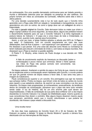 262
da contracepção. Era uma questão demasiado controversa para ser tratada perante o
mundo e demasiado dolorosa para ser debatida na presença de não católicos. Ele
próprio tomaria em mãos as conclusões da Comissão, reflectiria sobre elas e teria a
última palavra.
Foi uma decisão surpreendente vista à luz de tudo aquilo que o Concílio tinha
aprendido com o Papa João XXIII em relação à honestidade e transparência; de como
aprendemos uns com os outros; de como a Igreja deve ser um collegium de amor e
fraternidade.
Foi este o pecado original do Concílio. Dele derivaram todos os males que viriam a
afligir a Igreja Católica nos anos seguintes. Já nessa altura, alguns dos prelados tiveram
o discernimento bastante para ver que o Concílio Vaticano II já tinha regressado à
postura básica do Vaticano I. O papa era o único bispo de toda a Cristandade; os
restantes eram, quando muito, apenas seus funcionários.
Assim, e uma vez mais, a Igreja Católica adoptou a atitude pós-1870 do “il Papa é
que sabe”. O Catolicismo, com um concílio exactamente em meio das suas
deliberações, teria de ficar à espera — com esperança? com apreensão? — que o papa
lhe dissesse o que pensar. Era uma coisa tão absurda como Niceia ou Constança se
terem realizado para discutir a divindade de Cristo e, com todos os bispos reunidos, lhes
dissessem que o Papa ia resolver a questão sozinho.
O Padre F. X. Murphy, antes mesmo de Paulo divulgar a sua decisão em 1968,
escreveu:
A falta de envolvimento explícito da hierarquia na discussão [sobre a
contracepção] é pouco menos que criminosa. Deixar o fardo apenas
nas mãos do Papa não parece correcto nem conveniente, nas
presentes circunstâncias.
Os bispos cederam. Aceitaram a opinião do papa e da Cúria de que, mesmo no caso
de as exigências sobre a contracepção serem rejeitadas pelo Concílio, o mundo poderia
ver que um grande número de bispos estava a favor dela. E isso seria mau para a
imagem do Catolicismo.
Paulo considerava-se superior a um concílio. Era prerrogativa sua agir da maneira
que achasse melhor. Proibiu os bispos, que tinham vindo de todos os cantos do mundo
para repartir a sua sabedoria colectiva, de exprimir as suas convicções e as dos seus
rebanhos. Os bispos mais progressistas, já conhecedores, possivelmente, da tendência
dentro da comissão da contracepção, pensaram que o papa não teria outro remédio
senão ceder. À luz da História, isto foi um erro enorme pelo qual devem ser
responsabilizados. A falta de contestação da sua parte deve enfileirar com a dos bispos
dissidentes no Concílio Vaticano I na votação da infalibilidade papal, mesmo quando as
suas consciências lhes diziam o contrário. Mas alguns bispos disseram mesmo aquilo
que pensavam, permitindo assim que o mundo vislumbrasse o que poderia ter
acontecido, não tivesse o papa vetado a discussão livre.
Uma revolta menor
Os dois dias mais explosivos do Concílio foram 29 e 30 de Outubro de 1964.
Estavam os padres a debater “A Igreja no Mundo Moderno” quando a câmara ficou
electrizada com as intervenções de três bispos.
 