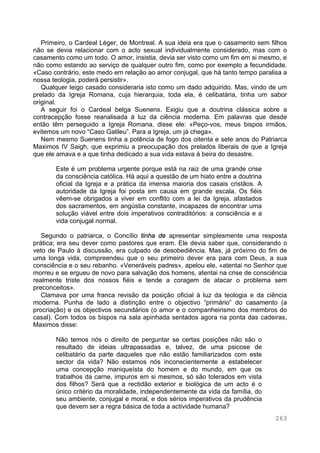 263
Primeiro, o Cardeal Léger, de Montreal. A sua ideia era que o casamento sem filhos
não se devia relacionar com o acto sexual individualmente considerado, mas com o
casamento como um todo. O amor, insistia, devia ser visto como um fim em si mesmo, e
não como estando ao serviço de qualquer outro fim, como por exemplo a fecundidade.
«Caso contrário, este medo em relação ao amor conjugal, que há tanto tempo paralisa a
nossa teologia, poderá persistir».
Qualquer leigo casado consideraria isto como um dado adquirido. Mas, vindo de um
prelado da Igreja Romana, cuja hierarquia, toda ela, é celibatária, tinha um sabor
original.
A seguir foi o Cardeal belga Suenens. Exigiu que a doutrina clássica sobre a
contracepção fosse reanalisada à luz da ciência moderna. Em palavras que desde
então têm perseguido a Igreja Romana, disse ele: «Peço-vos, meus bispos irmãos,
evitemos um novo “Caso Galileu”. Para a Igreja, um já chega».
Nem mesmo Suenens tinha a potência de fogo dos oitenta e sete anos do Patriarca
Maximos IV Saigh, que exprimiu a preocupação dos prelados liberais de que a Igreja
que ele amava e a que tinha dedicado a sua vida estava à beira do desastre.
Este é um problema urgente porque está na raiz de uma grande crise
da consciência católica. Há aqui a questão de um hiato entre a doutrina
oficial da Igreja e a prática da imensa maioria dos casais cristãos. A
autoridade da Igreja foi posta em causa em grande escala. Os fiéis
vêem-se obrigados a viver em conflito com a lei da Igreja, afastados
dos sacramentos, em angústia constante, incapazes de encontrar uma
solução viável entre dois imperativos contraditórios: a consciência e a
vida conjugal normal.
Segundo o patriarca, o Concílio tinha de apresentar simplesmente uma resposta
prática; era seu dever como pastores que eram. Ele devia saber que, considerando o
veto de Paulo à discussão, era culpado de desobediência. Mas, já próximo do fim de
uma longa vida, compreendeu que o seu primeiro dever era para com Deus, a sua
consciência e o seu rebanho. «Veneráveis padres», apelou ele, «atentai no Senhor que
morreu e se ergueu de novo para salvação dos homens, atentai na crise de consciência
realmente triste dos nossos fiéis e tende a coragem de atacar o problema sem
preconceitos».
Clamava por uma franca revisão da posição oficial à luz da teologia e da ciência
moderna. Punha de lado a distinção entre o objectivo “primário” do casamento (a
procriação) e os objectivos secundários (o amor e o companheirismo dos membros do
casal). Com todos os bispos na sala apinhada sentados agora na ponta das cadeiras,
Maximos disse:
Não temos nós o direito de perguntar se certas posições não são o
resultado de ideias ultrapassadas e, talvez, de uma psicose de
celibatário da parte daqueles que não estão familiarizados com este
sector da vida? Não estamos nós inconscientemente a estabelecer
uma concepção maniqueísta do homem e do mundo, em que os
trabalhos da carne, impuros em si mesmos, só são tolerados em vista
dos filhos? Será que a rectidão exterior e biológica de um acto é o
único critério da moralidade, independentemente da vida da família, do
seu ambiente, conjugal e moral, e dos sérios imperativos da prudência
que devem ser a regra básica de toda a actividade humana?
 