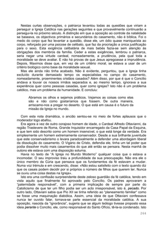 264
Nestas curtas observações, o patriarca levantou todas as questões que viriam a
perseguir a Igreja Católica nas gerações seguintes e que provavelmente continuarão a
persegui-la no próximo século. A distinção em que a oposição ao controle da natalidade
se baseava, os objectivos primários e secundários do casamento, não é bíblica. Foi o
medo do corpo que fez levantar a questão, disse ele, um ódio quase maniqueísta ao
corpo, reforçado por uma psicose de celibato, que faz da procriação a única justificação
para o sexo. Esta exigência celibatária de mais bebés fazia-se sem atenção às
obrigações dos membros da família. Ceder a estas exigências, lembrou o patriarca,
seria negar uma virtude cardeal, nomeadamente, a prudência, pela qual toda a
moralidade se deve avaliar. E não há provas de que Jesus apregoasse a imprudência.
Depois, Maximos disse que, em vez de um critério moral, se estava a usar de um
critério biológico como base da moralidade sexual.
Mas ele ainda não tinha acabado. Não é evidente, perguntou, que a Igreja tinha
excluído durante demasiado tempo os especialistas no campo do casamento,
nomeadamente, proeminentes cristãos casados? Além disso, por que é que o Concílio
andava a louvar os nossos irmãos separados e, ao mesmo tempo, ignorava a sua
experiência quer como pessoas casadas, quer como igrejas? Isto não é um problema
católico, mas um problema da humanidade. E concluiu:
Abramos os olhos e sejamos práticos. Vejamos as coisas como elas
são e não como gostaríamos que fossem. De outra maneira,
arriscamo-nos a pregar no deserto. O que está em causa é o futuro da
missão da Igreja no mundo.
Com esta nota dramática, o ancião sentou-se no meio de fortes aplausos que o
moderador logo abafou.
Era agora a vez de outro corajoso homem de idade, o Cardeal Alfredo Ottavianni, da
região Trastevere de Roma, Grande Inquisidor encarregado da Casa Papal da Esquina,
e que tem sido descrito como um homem insensível, o que está longe da verdade. Era
simplesmente um homem extremamente conservador. Desde a sua brilhante juventude
que este conservadorismo o levara paradoxalmente a defender uma abordagem liberal
da dissolução do casamento. O Vigário de Cristo, defendia ele, tinha um tal poder que
podia dissolver muito mais casamentos do que até então se pensara. Nesta manhã de
outono ele estava com uma disposição soturna.
Havia no texto de “A Igreja no Mundo Moderno” qualquer coisa que o estava a
incomodar. O seu improviso traiu a profundidade da sua preocupação. Não era ele o
único membro da Cúria que pensava que os fundamentos da fé estavam a mudar.
Numa voz trémula e em crescendo, disse: «Não estou satisfeito com o texto quando diz
que os casais podem decidir por si próprios o número de filhos que querem ter. Nunca
se ouviu uma coisa destas na Igreja».
Isto era uma confissão surpreendente deste zeloso guardião da fé católica, tendo em
vista aquilo que finalmente foi aprovado pelo Concílio. Os padres aprovaram a
“paternidade responsável“, com a primeira implicação de sempre por parte do
Catolicismo de que ter um filho podia ser um acto irresponsável, isto é, pecado. Por
outro lado, Ottaviani sabia que Pio XII se tinha referido ao “planeamento familiar“ como
se fosse uma maquinação diabólica. Assim, uma ideia de que Ottaviani confessava
nunca ter ouvido falar, tornava-se parte essencial da moralidade católica. A sua
oposição, nascida da “ignorância“, sugeria que se algum teólogo tivesse proposto essa
ideia perante o Concilio, ele, como responsável do Santo Ofício, tê-la-ia condenado. Isto
 