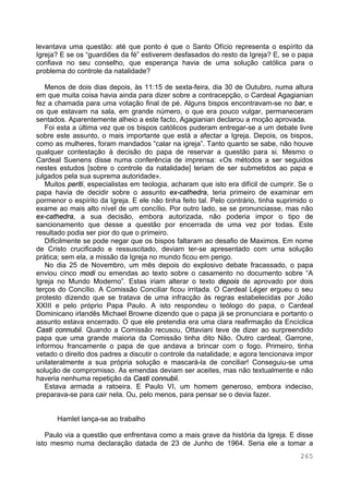 265
levantava uma questão: até que ponto é que o Santo Ofício representa o espírito da
Igreja? E se os “guardiões da fé” estiverem desfasados do resto da Igreja? E, se o papa
confiava no seu conselho, que esperança havia de uma solução católica para o
problema do controle da natalidade?
Menos de dois dias depois, às 11:15 de sexta-feira, dia 30 de Outubro, numa altura
em que muita coisa havia ainda para dizer sobre a contracepção, o Cardeal Agagianian
fez a chamada para uma votação final de pé. Alguns bispos encontravam-se no bar, e
os que estavam na sala, em grande número, o que era pouco vulgar, permaneceram
sentados. Aparentemente alheio a este facto, Agagianian declarou a moção aprovada.
Foi esta a última vez que os bispos católicos puderam entregar-se a um debate livre
sobre este assunto, o mais importante que está a afectar a Igreja. Depois, os bispos,
como as mulheres, foram mandados “calar na igreja”. Tanto quanto se sabe, não houve
qualquer contestação à decisão do papa de reservar a questão para si. Mesmo o
Cardeal Suenens disse numa conferência de imprensa: «Os métodos a ser seguidos
nestes estudos [sobre o controle da natalidade] teriam de ser submetidos ao papa e
julgados pela sua suprema autoridade».
Muitos periti, especialistas em teologia, acharam que isto era difícil de cumprir. Se o
papa havia de decidir sobre o assunto ex-cathedra, teria primeiro de examinar em
pormenor o espírito da Igreja. E ele não tinha feito tal. Pelo contrário, tinha suprimido o
exame ao mais alto nível de um concílio. Por outro lado, se se pronunciasse, mas não
ex-cathedra, a sua decisão, embora autorizada, não poderia impor o tipo de
sancionamento que desse a questão por encerrada de uma vez por todas. Este
resultado podia ser pior do que o primeiro.
Dificilmente se pode negar que os bispos faltaram ao desafio de Maximos. Em nome
de Cristo crucificado e ressuscitado, deviam ter-se apresentado com uma solução
prática; sem ela, a missão da Igreja no mundo ficou em perigo.
No dia 25 de Novembro, um mês depois do explosivo debate fracassado, o papa
enviou cinco modi ou emendas ao texto sobre o casamento no documento sobre “A
Igreja no Mundo Moderno”. Estas iriam alterar o texto depois de aprovado por dois
terços do Concílio. A Comissão Conciliar ficou irritada. O Cardeal Léger ergueu o seu
protesto dizendo que se tratava de uma infracção às regras estabelecidas por João
XXIII e pelo próprio Papa Paulo. A isto respondeu o teólogo do papa, o Cardeal
Dominicano irlandês Michael Browne dizendo que o papa já se pronunciara e portanto o
assunto estava encerrado. O que ele pretendia era uma clara reafirmação da Encíclica
Casti connubii. Quando a Comissão recusou, Ottaviani teve de dizer ao surpreendido
papa que uma grande maioria da Comissão tinha dito Não. Outro cardeal, Garrone,
informou francamente o papa de que andava a brincar com o fogo. Primeiro, tinha
vetado o direito dos padres a discutir o controle da natalidade; e agora tencionava impor
unilateralmente a sua própria solução e mascará-la de conciliar! Conseguiu-se uma
solução de compromisso. As emendas deviam ser aceites, mas não textualmente e não
haveria nenhuma repetição da Casti connubii.
Estava armada a ratoeira. E Paulo VI, um homem generoso, embora indeciso,
preparava-se para cair nela. Ou, pelo menos, para pensar se o devia fazer.
Hamlet lança-se ao trabalho
Paulo via a questão que enfrentava como a mais grave da história da Igreja. E disse
isto mesmo numa declaração datada de 23 de Junho de 1964. Seria ele a tomar a
 