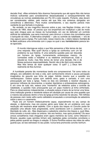 266
decisão final. «Mas entretanto Nós dizemos francamente que até agora Nós não temos
motivos suficientes para considerarmos desactualizadas e consequentemente não
vinculativas as normas estabelecidas por Pio XII a este respeito. Portanto, elas devem
ser consideradas válidas, pelo menos até que Nós nos sintamos obrigados em
consciência a alterá-las». Para muitos comentadores, o seu espírito parecia mais
vacilante do que fechado à mudança.
Na verdade, no seu magnífico discurso sobre a paz, nas Nações Unidas, em 4 de
Outubro de 1965, disse: «É preciso que vos empenhais em multiplicar o pão de modo
que este chegue para as mesas da humanidade, em vez de defender um controle
artificial da natalidade, que seria irracional, para diminuir o número dos convidados para
o banquete da vida». A alternativa simplista — pão ou controle da natalidade — era de
mau agouro para a Igreja. Por outro lado, nesse mesmo dia, o diário italiano Corriere de
la Sera publicava uma entrevista com o papa na qual o seu hamletianismo parecia ter-
se agravado.
O mundo interroga-se sobre o que Nós pensamos e Nós temos de dar
uma resposta. Mas qual? Nunca a Igreja se confrontou com um tal
problema na sua história. É uma estranha questão para ser discutida
por homens da Igreja, humanamente embaraçosa mesmo. As
comissões estão a trabalhar e os relatórios amontoam-se. Está a
estudar-se muito; mas Nós temos de tomar uma decisão. Ela é de
Nossa exclusiva responsabilidade. Decidir não é tão fácil como estudar.
Mas Nós temos de dizer qualquer coisa. O quê? […] Deus tem
realmente de Nos iluminar.
A humildade perante tão momentosa tarefa era compreensível. Tal como todos os
clérigos, era celibatário de toda a vida, sem conhecimento directo e pouca percepção
imaginativa do assunto que tinha de julgar. Admite mesmo que a questão era
«embaraçosa». Estava quase com setenta anos, gasto e cansado, e com uma
preocupação por toda a Igreja. Todos os dias era solicitado a resolver disputas, a
sancionar milhares de documentos, a receber dignitários e embaixadores estrangeiros.
E em cima de tudo isto, estava uma “montanha” de relatórios sobre o controle da
natalidade, a questão mais preocupante que um papa moderno já tinha enfrentado.
Para os observadores independentes, a situação estava à beira de se tornar uma farsa.
Uma instituição grande e resistente estava em ebulição por causa de uma questão que
a maioria das pessoas dentro e fora da Igreja já tinha resolvido há séculos. 700 milhões
de pessoas viam neste velho santo celibatário encasulado a concentração da sabedoria
sobre o sexo e o casamento.
Paulo era um homem intelectualmente capaz, especialmente no seu campo de
eleição, a diplomacia; mas era preciso génio para tratar de um problema com cuja
resolução ele resolvera arcar sozinho. Com a ajuda dos bispos no Concílio podia ter
adoptado uma atitude mais progressista, como acontecera com o Judaísmo, com a
liberdade de culto, etc.. Mas dispensara a sabedoria colectiva dos bispos e, qual Atlas,
tinha tomado o mundo sobre os ombros. Isto era heróico, mas seria prudente? Os seus
únicos conselheiros mais chegados eram agora membros da Cúria, como Ottaviani e
Browne, aqueles cujas opiniões tinham sido rejeitadas pelas comissões conciliares e
pelos padres quando se chegou à votação. O Sumo Pontífice estava nas mãos da velha
guarda que, se isso estivesse no seu poder, nunca teria promovido concílio nenhum.
 