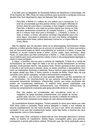 267
E ao falar para os delegados da Sociedade Italiana de Obstetrícia e Ginecologia, em
29 de Outubro de 1966, Paulo em nada contribuiu para aumentar a confiança numa sua
decisão final. Num desempenho digno de Salvador Dali, disse ele:
Para Nós, a Mulher é o reflexo de uma beleza que a transcende, é o
sinal de uma bondade que Nos parece infinita, é a imagem reflectida do
homem ideal tal como Deus o concebeu à Sua imagem e semelhança.
Para Nós, a Mulher é uma visão de pureza virginal que renova os mais
elevados sentimentos emocionais do coração humano. […] Para Nós,
ela é a criatura mais dócil para a formação. […] Portanto, a cantar, a
rezar, a anelar, a chorar, ela parece convergir naturalmente para uma
única figura, imaculada e pesarosa, em que uma Mulher privilegiada,
abençoada entre todas, estava destinada a tornar-se, a Virgem Mãe de
Cristo, Maria.
Não há registos que nos elucidem sobre se os ginecologistas reconheceram nestas
palavras a mulher grávida média que os procura no consultório. É um facto que sempre
que um documento papal se refere conjuntamente às mulheres e a Maria, a causa das
mulheres no mundo moderno tende a sofrer. «Como vedes, meus senhores», disse
Paulo, «é neste plano que Nós conhecemos a Mulher. […] Não duvideis. Isto fornecer-
vos-á matéria para novos pensamentos nobres e bons e vós acrescentareis dignidade e
mérito à vossa profissão».
A seguir, o pontífice virou-se para o controle da natalidade. O facto de a venda de
contraceptivos ser então ilegal em Itália e as leis da família favorecerem as famílias
grandes, muito grandes mesmo, não ajudava nada. Tinham passado já dois anos sobre
o Concílio e ele continuava a estudar, disse, os dados científicos e demográficos, bem
como as implicações doutrinais e pastorais. Nunca nenhum papa estivera tão rodeado
de papeis desde que Sisto V fizera sozinho a revisão da Bíblia. Paulo falou da sua
comissão como sendo «alargada, variada e extremamente competente».
«Esta comissão […] já concluiu os seus grandes trabalhos e já Nos apresentou as
suas conclusões». Ao reconhecimento da sua extrema competência seguiu-se um
acrescento tipicamente hamletiano: «Parece-Nos, porém, que essas conclusões não
podem ser consideradas definitivas». O relatório tinha graves implicações cuja
resoçução era responsabilidade exclusivamente sua. Entretanto, lembrou-lhes, as
normas de comportamento ensinadas pela Igreja até então ainda em vigor.
Elas não podem ser consideradas não vinculativas como se o
magistério da Igreja estivesse presentemente num estado de dúvida,
quando está, isso sim, num momento de estudo e reflexão de matérias
que lhe foram presentes como dignas da mais atenta ponderação.
Os comentadores ficaram intrigados. Tinham passado já vários anos desde que João
XXIII tinha criado a comissão. Paulo tinha-a alargado e instado a que tratasse do
assunto imediatamente. Se não havia dúvidas, por que é que, afinal, era precisa uma
comissão? E por que não simplesmente repetir, nesta fase tardia, a doutrina dos seus
antecessores, como a Cúria desejava?
Ao mais baixo nível, começava a desenrolar-se uma revolução silenciosa e durável,
inédita na história do Catolicismo. Muitos leigos, encorajados pelos seus párocos,
começavam a pensar pela própria cabeça. Pensavam que não havia explicação para a
 