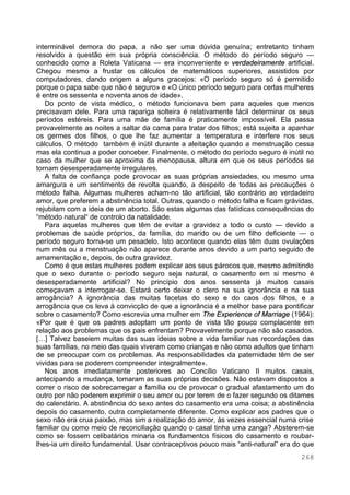 268
interminável demora do papa, a não ser uma dúvida genuína; entretanto tinham
resolvido a questão em sua própria consciência. O método do período seguro —
conhecido como a Roleta Vaticana — era inconveniente e verdadeiramente artificial.
Chegou mesmo a frustar os cálculos de matemáticos superiores, assistidos por
computadores, dando origem a alguns gracejos: «O período seguro só é permitido
porque o papa sabe que não é seguro» e «O único período seguro para certas mulheres
é entre os sessenta e noventa anos de idade».
Do ponto de vista médico, o método funcionava bem para aqueles que menos
precisavam dele. Para uma rapariga solteira é relativamente fácil determinar os seus
períodos estéreis. Para uma mãe de família é praticamente impossível. Ela passa
provavelmente as noites a saltar da cama para tratar dos filhos; está sujeita a apanhar
os germes dos filhos, o que lhe faz aumentar a temperatura e interfere nos seus
cálculos. O método também é inútil durante a aleitação quando a menstruação cessa
mas ela continua a poder conceber. Finalmente, o método do período seguro é inútil no
caso da mulher que se aproxima da menopausa, altura em que os seus períodos se
tornam desesperadamente irregulares.
A falta de confiança pode provocar as suas próprias ansiedades, ou mesmo uma
amargura e um sentimento de revolta quando, a despeito de todas as precauções o
método falha. Algumas mulheres acham-no tão artificial, tão contrário ao verdadeiro
amor, que preferem a abstinência total. Outras, quando o método falha e ficam grávidas,
rejubilam com a ideia de um aborto. São estas algumas das fatídicas consequências do
“método natural“ de controlo da natalidade.
Para aquelas mulheres que têm de evitar a gravidez a todo o custo — devido a
problemas de saúde próprios, da família, do marido ou de um filho deficiente — o
período seguro torna-se um pesadelo. Isto acontece quando elas têm duas ovulações
num mês ou a menstruação não aparece durante anos devido a um parto seguido de
amamentação e, depois, de outra gravidez.
Como é que estas mulheres podem explicar aos seus párocos que, mesmo admitindo
que o sexo durante o período seguro seja natural, o casamento em si mesmo é
desesperadamente artificial? No princípio dos anos sessenta já muitos casais
começavam a interrogar-se. Estará certo deixar o clero na sua ignorância e na sua
arrogância? A ignorância das muitas facetas do sexo e do caos dos filhos, e a
arrogância que os leva à convicção de que a ignorância é a melhor base para pontificar
sobre o casamento? Como escrevia uma mulher em The Experience of Marriage (1964):
«Por que é que os padres adoptam um ponto de vista tão pouco complacente em
relação aos problemas que os pais enfrentam? Provavelmente porque não são casados.
[…] Talvez baseiem muitas das suas ideias sobre a vida familiar nas recordações das
suas famílias, no meio das quais viveram como crianças e não como adultos que tinham
de se preocupar com os problemas. As responsabilidades da paternidade têm de ser
vividas para se poderem compreender integralmente».
Nos anos imediatamente posteriores ao Concílio Vaticano II muitos casais,
antecipando a mudança, tomaram as suas próprias decisões. Não estavam dispostos a
correr o risco de sobrecarregar a família ou de provocar o gradual afastamento um do
outro por não poderem exprimir o seu amor ou por terem de o fazer segundo os ditames
do calendário. A abstinência do sexo antes do casamento era uma coisa; a abstinência
depois do casamento, outra completamente diferente. Como explicar aos padres que o
sexo não era crua paixão, mas sim a realização do amor, às vezes essencial numa crise
familiar ou como meio de reconciliação quando o casal tinha uma zanga? Absterem-se
como se fossem celibatários minaria os fundamentos físicos do casamento e roubar-
lhes-ia um direito fundamental. Usar contraceptivos pouco mais “anti-natural” era do que
 