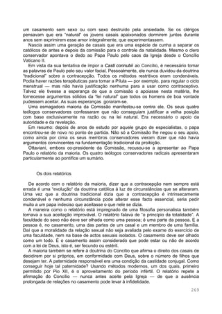 269
um casamento sem sexo ou com sexo destruído pela ansiedade. Se os clérigos
pensavam que era “natural“ os jovens casais apaixonados dormirem juntos durante
anos sem exprimirem esse amor integralmente, que experimentassem.
Nascia assim uma geração de casais que era uma espécie de cunha a separar os
católicos de antes e depois da comissão para o controle da natalidade. Mesmo o clero
conservador apontava o dedo ao Papa Paulo pelo caos da Igreja desde o Concílio
Vaticano II.
Em vista da sua tentativa de impor a Casti connubii ao Concílio, é necessário tomar
as palavras de Paulo pelo seu valor facial. Pessoalmente, ele nunca duvidou da doutrina
“tradicional” sobre a contracepção. Todos os métodos restritivos eram condenáveis.
Podia haver razões terapêuticas para tomar a Pílula — por exemplo, para regular o ciclo
menstrual — mas não havia justificação nenhuma para a usar como contraceptivo.
Talvez ele tivesse a esperança de que a comissão o apoiasse nesta matéria, lhe
fornecesse argumentos sólidos da “lei natural” que todos os homens de boa vontade
pudessem aceitar. As suas esperanças goraram-se.
Uma esmagadora maioria da Comissão manifestou-se contra ele. Os seus quatro
teólogos conservadores confessaram que não conseguiam justificar a velha posição
com base exclusivamente na razão ou na lei natural. Era necessário o apoio da
autoridade e da revelação.
Em resumo: depois de anos de estudo por aquele grupo de especialistas, o papa
encontrou-se de novo no ponto de partida. Não só a Comissão lhe negou o seu apoio,
como ainda por cima os seus membros conservadores vieram dizer que não havia
argumentos convincentes na fundamentação tradicional da proibição.
Ottaviani, embora co-presidente da Comissão, recusou-se a apresentar ao Papa
Paulo o relatório da maioria. Os quatro teólogos conservadores radicais apresentaram
particularmente ao pontífice um sumário.
Os dois relatórios
De acordo com o relatório da maioria, dizer que a contracepção nem sempre está
errada é uma “evolução“ da doutrina católica à luz de circunstâncias que se alteraram.
Uma vez que a doutrina tradicional dizia que a contracepção é intrinsecamente
condenável e nenhuma circunstância pode alterar esse facto essencial, seria pedir
muito a um papa indeciso que aceitasse o que nele se dizia.
A maneira como o relatório está impregnado de uma filosofia personalista também
tornava a sua aceitação improvável. O relatório falava de “o princípio da totalidade”. A
faculdade do sexo não deve ser olhada como uma pessoa; é uma parte da pessoa. E a
pessoa é, no casamento, uma das partes de um casal e um membro de uma família.
Daí que a moralidade da relação sexual não seja avaliada pelo exame do exercício de
uma faculdade, nem na base de actos sexuais isolados. O casamento deve ser olhado
como um todo. É o casamento assim considerado que pode estar ou não de acordo
com a lei de Deus, isto é, ser fecundo ou estéril.
A maioria também se refere à doutrina do Concílio que afirma o direito dos casais de
decidirem por si próprios, em conformidade com Deus, sobre o número de filhos que
desejam ter. A paternidade responsável era uma condição da castidade conjugal. Como
conseguir hoje tal paternidade? Usando métodos modernos, um dos quais, primeiro
permitido por Pio XII, é o aproveitamento do período infértil. O relatório repete a
afirmação do Concílio — nunca antes aceite pela Igreja — de que a ausência
prolongada de relações no casamento pode levar à infidelidade.
 