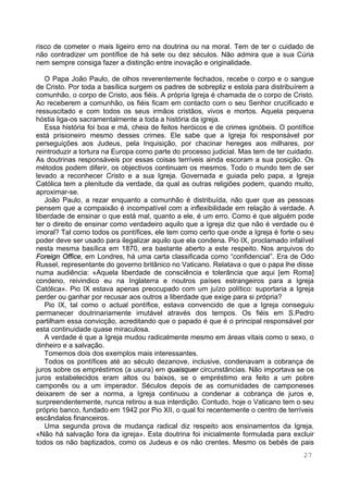 27
risco de cometer o mais ligeiro erro na doutrina ou na moral. Tem de ter o cuidado de
não contradizer um pontífice de há sete ou dez séculos. Não admira que a sua Cúria
nem sempre consiga fazer a distinção entre inovação e originalidade.
O Papa João Paulo, de olhos reverentemente fechados, recebe o corpo e o sangue
de Cristo. Por toda a basílica surgem os padres de sobrepliz e estola para distribuírem a
comunhão, o corpo de Cristo, aos fiéis. A própria Igreja é chamada de o corpo de Cristo.
Ao receberem a comunhão, os fiéis ficam em contacto com o seu Senhor crucificado e
ressuscitado e com todos os seus irmãos cristãos, vivos e mortos. Aquela pequena
hóstia liga-os sacramentalmente a toda a história da igreja.
Essa história foi boa e má, cheia de feitos heróicos e de crimes ignóbeis. O pontífice
está prisioneiro mesmo desses crimes. Ele sabe que a Igreja foi responsável por
perseguições aos Judeus, pela Inquisição, por chacinar hereges aos milhares, por
reintroduzir a tortura na Europa como parte do processo judicial. Mas tem de ter cuidado.
As doutrinas responsáveis por essas coisas terríveis ainda escoram a sua posição. Os
métodos podem diferir, os objectivos continuam os mesmos. Todo o mundo tem de ser
levado a reconhecer Cristo e a sua Igreja. Governada e guiada pelo papa, a Igreja
Católica tem a plenitude da verdade, da qual as outras religiões podem, quando muito,
aproximar-se.
João Paulo, a rezar enquanto a comunhão é distribuída, não quer que as pessoas
pensem que a compaixão é incompatível com a inflexibilidade em relação à verdade. A
liberdade de ensinar o que está mal, quanto a ele, é um erro. Como é que alguém pode
ter o direito de ensinar como verdadeiro aquilo que a Igreja diz que não é verdade ou é
imoral? Tal como todos os pontífices, ele tem como certo que onde a Igreja é forte o seu
poder deve ser usado para ilegalizar aquilo que ela condena. Pio IX, proclamado infalível
nesta mesma basílica em 1870, era bastante aberto a este respeito. Nos arquivos do
Foreign Office, em Londres, há uma carta classificada como “confidencial”. Era de Odo
Russel, representante do governo britânico no Vaticano. Relatava o que o papa lhe disse
numa audiência: «Aquela liberdade de consciência e tolerância que aqui [em Roma]
condeno, reivindico eu na Inglaterra e noutros países estrangeiros para a Igreja
Católica». Pio IX estava apenas preocupado com um juízo político: suportaria a Igreja
perder ou ganhar por recusar aos outros a liberdade que exige para si própria?
Pio IX, tal como o actual pontífice, estava convencido de que a Igreja conseguiu
permanecer doutrinariamente imutável através dos tempos. Os fiéis em S.Pedro
partilham essa convicção, acreditando que o papado é que é o principal responsável por
esta continuidade quase miraculosa.
A verdade é que a Igreja mudou radicalmente mesmo em áreas vitais como o sexo, o
dinheiro e a salvação.
Tomemos dois dos exemplos mais interessantes.
Todos os pontífices até ao século dezanove, inclusive, condenavam a cobrança de
juros sobre os empréstimos (a usura) em quaisquer circunstâncias. Não importava se os
juros estabelecidos eram altos ou baixos, se o empréstimo era feito a um pobre
camponês ou a um imperador. Séculos depois de as comunidades de camponeses
deixarem de ser a norma, a Igreja continuou a condenar a cobrança de juros e,
surpreendentemente, nunca retirou a sua interdição. Contudo, hoje o Vaticano tem o seu
próprio banco, fundado em 1942 por Pio XII, o qual foi recentemente o centro de terríveis
escândalos financeiros.
Uma segunda prova de mudança radical diz respeito aos ensinamentos da Igreja.
«Não há salvação fora da igreja». Esta doutrina foi inicialmente formulada para excluir
todos os não baptizados, como os Judeus e os não crentes. Mesmo os bebés de pais
 