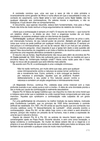 270
A comissão concluiu que, uma vez que o sexo já não é visto primária e
invariavelmente como gerador de filhos e numa altura em que a sexualidade é vista, no
contexto do casamento, como fazer amor e nem sempre como fazer bebés, não há
qualquer objecção aos contraceptivos. Os valores morais e espirituais, e não os
biológicos, é que devem ditar os comportamentos.
O documento, aqui apenas resumido, estava bem fundamentado, mas para o Papa
Paulo não tinha de modo nenhum a força argumentativa do relatório da minoria.
«Será que a contracepção é sempre um mal?» O resumo da minoria — que nunca foi
um relatório oficial — ia direito ao alvo. Com a enganosa lucidez de um texto
escolástico, os autores analisam cada um dos termos da questão.
Contracepção: qualquer utilização do casamento em cujo exercício se priva o acto,
por intervenção humana, do seu natural poder de procriar. Sempre um mal: qualquer
coisa que nunca se pode justificar por qualquer motivo ou circunstância. É sempre um
mal porque o é intrinsecamente, por via da lei natural. Não é um mal por ser proibido.
Depois o resumo pergunta: «Que resposta é que a Igreja tem dado a esta questão até
agora? Nos documentos do magistério e em toda a história da doutrina sobre o assunto
encontra-se uma resposta afirmativa constante e perene».
O resumo cita as fontes. Significativamente não recua para além da encíclica de Pio
IX Casta connubii de 1930. Seria isto suficiente para os seus fins na medida em que a
encíclica falava da “ininterrupta tradição cristã”? Havia outra razão para não ir mais
longe no recuo até ao passado que será referida mais adiante.
De acordo com Pio XI, a contracepção é uma «violação criminosa».
Não há razão nenhuma, por muito séria que seja, para que qualquer
coisa intrinsecamente contra a natureza se possa tornar conforme a
ela e moralmente boa. Como, portanto, o acto conjugal se destina
por natureza à procriação, aqueles que ao praticá-lo frustem
deliberadamente o seu poder e fins naturais pecam contra a
natureza e cometem um acção vergonhosa e intrinsecamente imoral.
«A Majestade Divina», continua Pio, «detesta esse crime indizível com a mais
profunda aversão e por vezes pune-a com a morte». A ideia de uma divindade pronta a
dar a morte por causa da contracepção é realmente assustadora.
Depois Pio XI falava da Igreja Católica que «se impunha no meio da ruína moral que
a rodeava para evitar que a castidade na união nupcial fosse conspurcada por esta suja
mancha». Aqueles que «praticam» a contracepção «são culpados de um grave
pecado».
Foi uma performance de virtuosismo na melhor tradição da ópera italiana, motivada
pela Conferência Lambeth, que no princípio de 1930 tinha sancionado o controle
artificial da natalidade. Em 1951, Pio XII ainda se opunha àquilo que era conhecido nos
círculos católicos como “O Descarrilamento de Lambeth“. «Este preceito [contra a
contracepção]», disse Pio XII, «é tão válido hoje como o era ontem e será amanhã e
sempre, porque não implica um preceito da lei humana, mas é antes a expressão de
uma lei que é natural e divina».
Depois de citarem Pio XI e Pio XII, os autores do resumo fazem agora o mais
constrangedor apelo ao Papa Paulo. Durante séculos, e sem uma única excepção, a
Igreja condenou a contracepção. Se mudar de ideias estará não só a negar-se a si
própria e à sua afirmação de que ensina uma verdade válida para todos os tempos; terá
também de se submeter a qualquer coisa de muito mais humilhante.
 