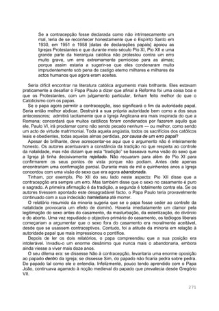 271
Se a contracepção fosse declarada como não intrinsecamente um
mal, teria de se reconhecer honestamente que o Espírito Santo em
1930, em 1951 e 1958 [datas de declarações papais] apoiou as
Igrejas Protestantes e que durante meio século Pio XI, Pio XII e uma
grande parte da hierarquia católica não protestou contra um erro
muito grave, um erro extremamente pernicioso para as almas;
porque assim estaria a sugerir-se que eles condenaram muito
imprudentemente sob pena de castigo eterno milhares e milhares de
actos humanos que agora eram aceites.
Seria difícil encontrar na literatura católica argumento mais brilhante. Eles estavam
praticamente a desafiar o Papa Paulo a dizer que afinal a Reforma foi uma coisa boa e
que os Protestantes, com um julgamento particular, tinham feito melhor do que o
Catolicismo com os papas.
Se o papa agora permitir a contracepção, isso significará o fim da autoridade papal.
Seria então melhor abdicar. Destruirá a sua própria autoridade bem como a dos seus
antecessores; admitirá tacitamente que a Igreja Anglicana era mais inspirada do que a
Romana; concordará que muitos católicos foram condenados por fazerem aquilo que
ele, Paulo VI, irá proclamar como não sendo pecado nenhum — ou melhor, como sendo
um acto de virtude matrimonial. Toda aquela angústia, todos os sacrifícios dos católicos
leais e obedientes, todas aquelas almas perdidas, por causa de um erro papal?
Apesar de brilhante, deve acrescentar-se aqui que o argumento não é inteiramente
honesto. Os autores acentuavam a constância da tradição no que respeita ao controle
da natalidade, mas não diziam que esta “tradição” se baseava numa visão do sexo que
a Igreja já tinha decisivamente rejeitado. Não recuaram para além de Pio XI para
confirmarem os seus pontos de vista porque não podiam. Antes dele apenas
encontrariam uma confirmação parcial. Durante mais de mil e quinhentos anos a Igreja
concordou com uma visão do sexo que era agora abandonada.
Tinham, por exemplo, Pio XII do seu lado neste aspecto: Pio XII disse que a
contracepção era sempre um erro. Mas também disse que o sexo no casamento é puro
e sagrado. A primeira afirmação é da tradição, a segunda é totalmente contra ela. Se os
autores tivessem apontado este desagradável facto, o Papa Paulo teria provavelmente
continuado com a sua indecisão hamletiana até morrer.
O relatório resumido da minoria sugeria que se o papa fosse ceder ao controle da
natalidade provocaria um efeito de dominó. Haveria imediatamente um clamor pela
legitimação do sexo antes do casamento, da masturbação, da esterilização, do divórcio
e do aborto. Uma vez repudiado o objectivo primário do casamento, os teólogos liberais
começariam a argumentar que o sexo fora do casamento era moralmente aceitável,
desde que se usassem contraceptivos. Contudo, foi a atitude da minoria em relação à
autoridade papal que mais impressionou o pontífice.
Depois de ler os dois relatórios, o papa compreendeu que a sua posição era
intolerável. Invadiu-o um enorme desânimo que nunca mais o abandonaria, embora
ainda viesse a viver mais doze anos.
O seu dilema era: se dissesse Não à contracepção, levantaria uma enorme oposição
ao papado dentro da Igreja; se dissesse Sim, do papado não ficaria pedra sobre pedra.
Do papado tal como ele o entendia. Infelizmente, pouco tendo aprendido com o Papa
João, continuava agarrado à noção medieval do papado que prevalecia desde Gregório
VII.
 